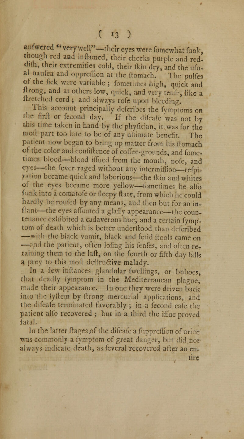 anfwered « very well—their eyes were fomewhat funk, though red and inflamed, their cheeks purple and red- dim, their extremities cold, their fkin dry, and the ufu- al naufea and oppreffion at the ftomach. The pulfes of the fick were variable ; fometirties high, quick and ftrong, and at others low, quick, aJid very tenfe, like a ftretched cord ; and always rofe upon bleeding. This account principally defcribes the fymptoms on the firfl: or fecond day. If the difeafe was not by this time taken in hand by the phyfician, it was for the moil part too hue to be of any ultimate benefit. The patient now began to bring up matter from his ftomach of the color and confidence of coffee-grounds, and fome- times blood—blood ilfued from the mouth, nofe, and eyes—the fever raged without any intermifiion—refpi- ration became quick and laborious—the fkin and whites ol* the eyes became more yellow—fomctimes he alfo funk into a comatofe or fleepy ftate, from which he could hardly be roufed by any means, and then but for an in- ftant—the eyes affumed a glafly appearance—the coun- tenance exhibited a cadaverous hue, and a certain fymp- tom of death which is better understood than defcribed —with the black vomit, black and fetid itools came on — id the patient, often lofing his fenfes, and often re^ taining them to the laft, on the fourth or fifth day falls H prey to this moit deftructive malady. In a few inftances glandular fwellings, or buboes, that deadly fymptom in the Mediterranean plague, made their appearance. Jn one they were driven back into the fyflem by ftrong mercurial applications, and the difeafe terminated favorably ; in a fecond cafe the patient alfo recovered ; but in a third the iffue proved fatal. In the latter ftages.of the difeafe a fupprefliot) of urine was commonly a fymptom of great danger, but did not always indicate death, as feveral recovered after an en- tire