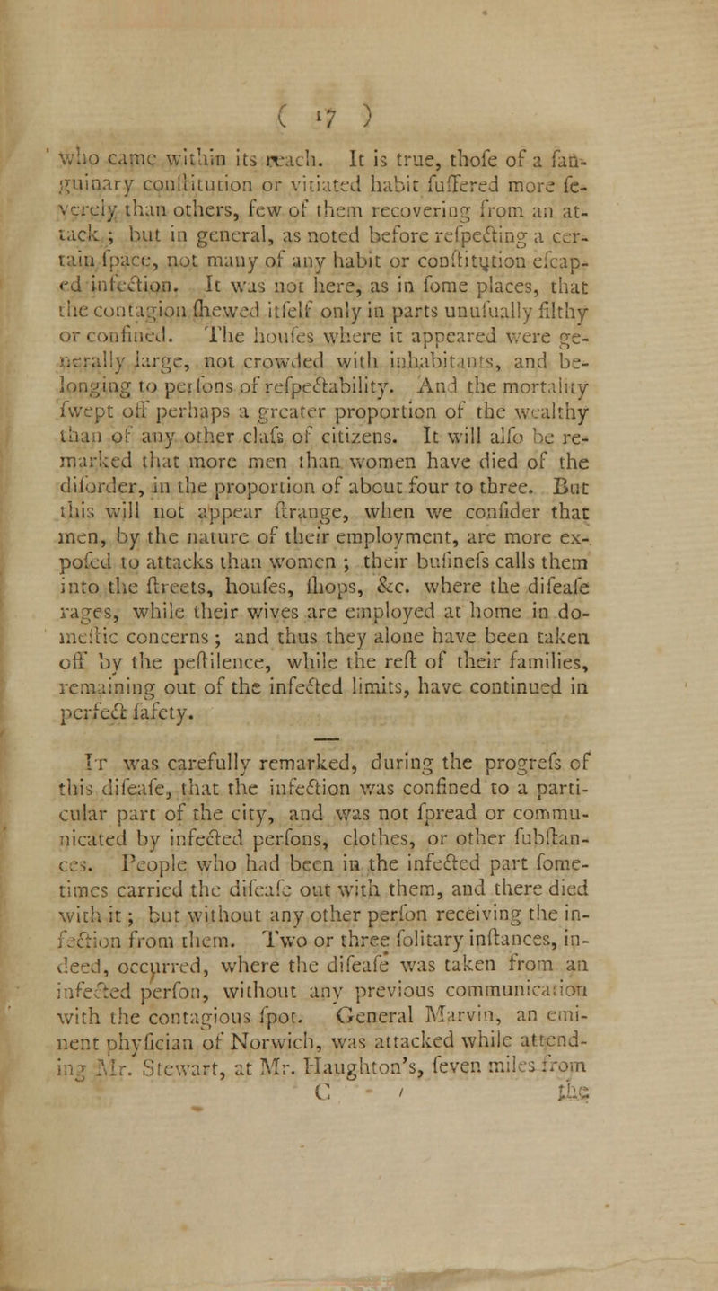 who came within its peach. It is true, tbofe of a fan- guinary conltitution or vitiated habit fuffered more fe- vcreiy than others, few of them recovering from an at- tack ; hut in general, as noted before refpeeting a cer- ipace, not many of any habit or conftitytion efcap- <jd infection. It was not here, as in fome places, that the contagion (hewed itfelf only in parts unufually filthy -ufiiied. The houfes where it appeared were ge- nerally large, not crowded with inhabitants, and be- longing to peilons of refpectability. An/I the mortality fwept oil perhaps a greater proportion of the wealthy than of any other clafs of citizens. It will alfo be re- marked that more men than women have died of the diforder, in the proportion of about four to three. But this will not appear ft range, when we conlldcr that men, by the nature of their employment, are more ex- pofed to attacks than women ; their bufinefs calls them into the (beets, houfes, ihops, &c. where the difeafe rages, while their wives are employed at home in do- meftic concerns ; and thus they alone have been taken off by the peftilence, while the reft of their families, remaining out of the infected limits, have continued in perfect, fafety. It was carefully remarked, during the progrefs of this difeafe, that the infection was confined to a parti- cular part of the city, and was not fpread or commu- nicated by infected perfons, clothes, or other fubilan- People who had been in the infected part fome- times carried the difeafe out with them, and there died with it; but without any other perfon receiving the in- ,n from them. Two or three folitary inllances, in- deed, occurred, where the difeafe was taken from an infected perfon, without any previous communication with the contagious fpot. General Marvin, an emi- nent phyfician of Norwich, was attacked while atrend- Stewart, at Mr. Haughton's, feven miles ::om