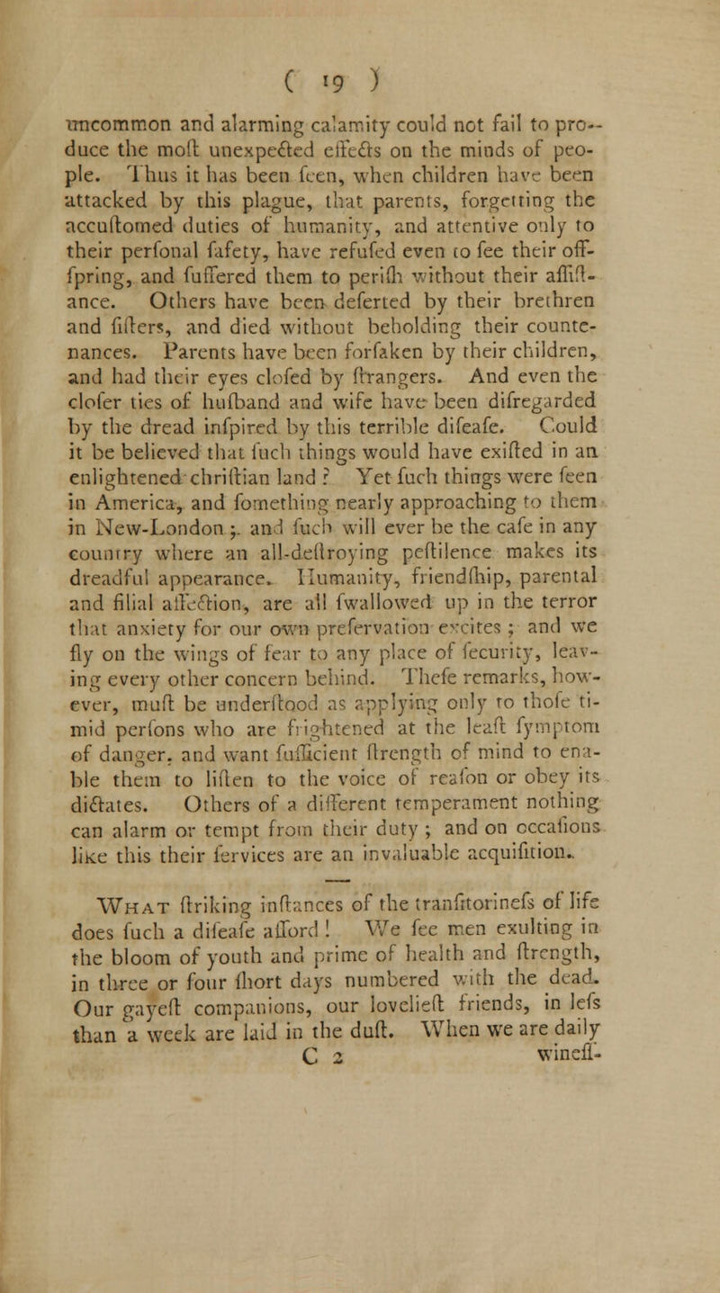 ( <9 ) uncommon and alarming calamity could not fail to pro- duce the molt unexpected effects on the minds of peo- ple. Thus it has been fcen, when children have been attacked by this plague, that parents, forgetting the accuftomed duties of humanity, and attentive only to their perfonal fafety, have refufed even (o fee their off- fpring, and fullered them to periih without their affift- ance. Others have been deferted by their brethren and fillers, and died without beholding their counte- nances. Parents have been forfaken by their children, and had their eyes clofed by (hangers. And even the clofer ties of hufband and wife have been difregarded by the dread infpired by this terrible difeafe. Could it be believed that fuch things would have exifted in an enlightened chriftian land : Yet fuch things were ken in America, and fomething nearly approaching to them in New-London ;. and fuch will ever be the cafe in any counrry where an all-deftroying peftilence makes its dreadful appearance. Humanity, friendmip, parental and filial affection, are all (wallowed up in the terror that anxiety for our own prcfervation evcites ; and we fly on the wings of fear to any place of fecurity, leav- ing every other concern behind. Thefe remarks, how- ever, mil ft be underftood as applying only to thofe ti- mid perfons who are frightened at the leaf! fymptom of danger, and want Efficient ftrength of mind to ena- ble them to liften to the voice of reafon or obey its dictates. Others of a different temperament nothing can alarm or tempt from their duty ; and on cccauons like this their fervices are an invaluable acquifition.. What (Inking inftances of the tranfitorinefs of life does fuch a difeafe afford ! We fee men exulting in the bloom of youth and prime of health and ftrength, in three or (bur fhort days numbered with the dead. Our gayeft companions, our Iovelieft friends, in lefs than a week are laid in the duft. When we are daily C 2 winefi-