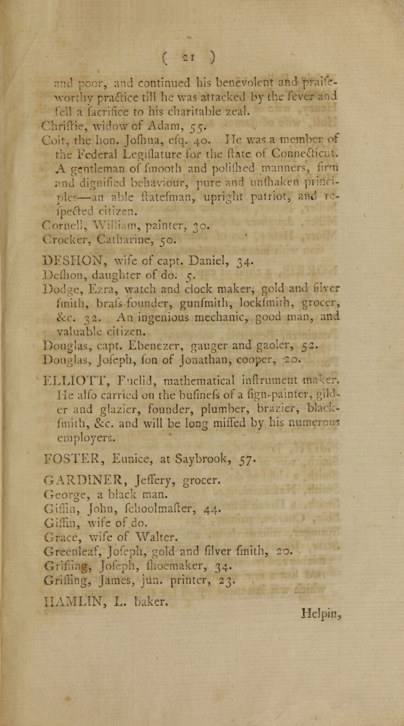 ( fej ) and porn-, and continued bis benevolent aftd jftfaife- worthy practice till he was attacked by the fever and fell a facrifice to his charitable zeal, tie, widow of Adam, 55. Coit, the hon. Jofhua, efq. 40. He was a member of le Federal Legislature lor the (late of Connecticut. A r-ntleman of fmooth and polifhed manners, firtn . d dignified behaviour, pure artd unfhakea pri-nn- ples—an able ftatefman, upright patriot, and re- 1 peeled citiz n. Cornel!, William, painter, 30. Crocker, Catharine, 50. DESHON, wife of capt. Daniel, 34. Deflbon, daughter of do. 5. Dodge, Ezra, watch and clock maker, gold and fiver fmith, brafs-founder, gunfmith, lockfmirh, grocer, Sec. 32. An ingenious mechanic, good man, and valuable citizen. 'Douglas, capt. Ehenezer, ganger and gaoler, 52. Douglas, Jofeph, fon of Jonathan, cooper, 20. ELLIOTT, Euclid, mathematical inflrument nMiker. ■ alfo carried on the bufinefs of a fign-painter, gild- er and glazier, founder, plumber, bmzicr, blac!:- fmith, eic. and will be long miffed by his nume; 1 -plovers. FOSTER, Eunice, at Saybrook, $j. GARDINER, Jeffery, grocer. George, a biack man. GifEn, John, fehoolmafter, 44. Giffin, wife of.do. ice, wife of Walter. Greenleaf, Jofeph, gold and filver fmith, 20. Grifing, Jofeph, fhoemaker, 34. Grilling, James, jun. printer, 23. HAMLIN!, L. baker. Helpin,