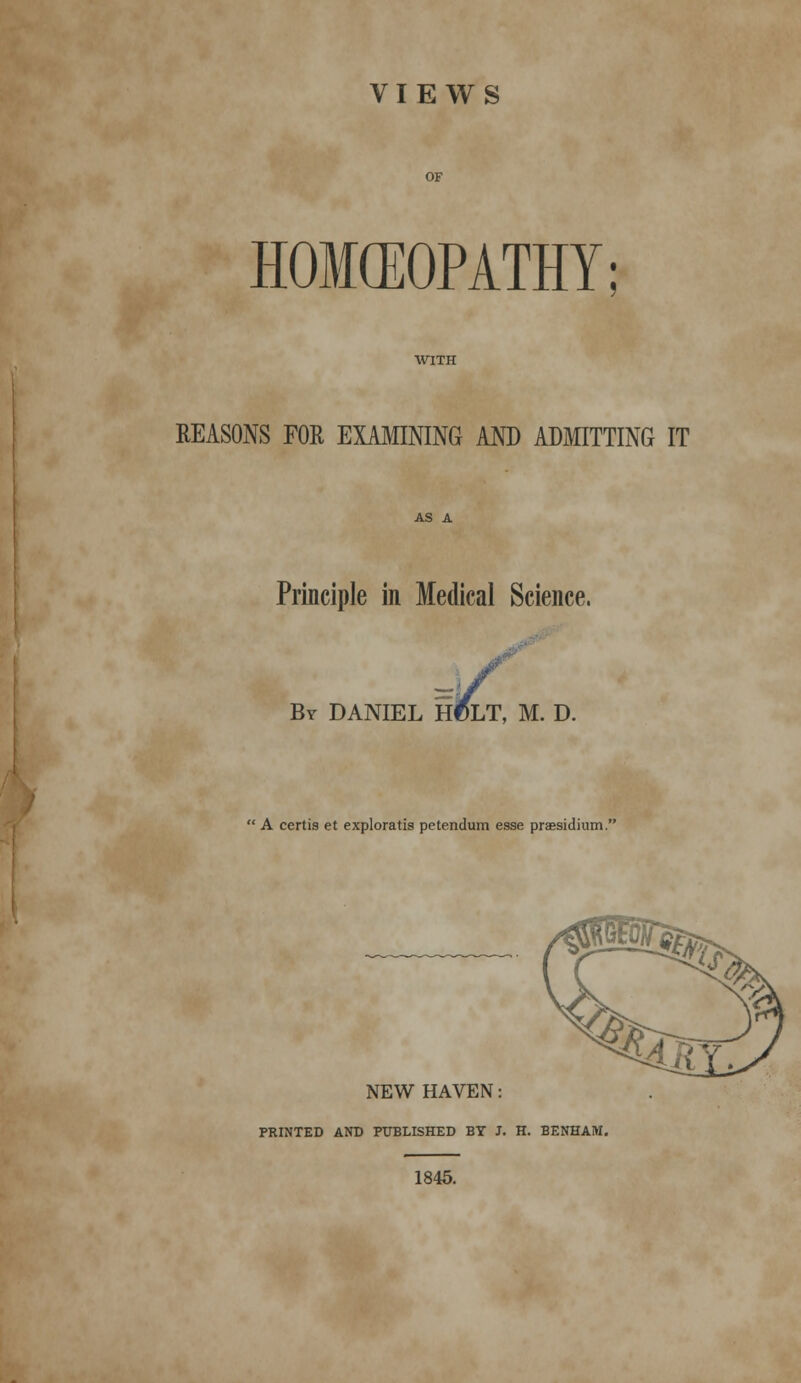 VIEWS HOMEOPATHY REASONS FOR EXAMINING AND ADMITTING IT Principle in Medical Science, By DANIEL H0LT, M. D  A certis et exploratis petendum esse praesidium. NEW HAVEN: PRINTED AND PUBLISHED BY J. H. BENHAM. 1845.