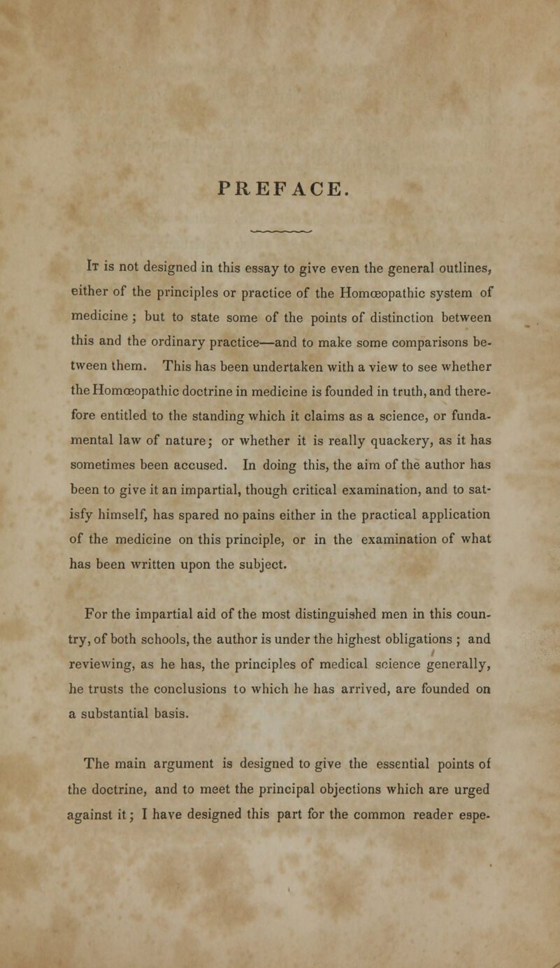 PREFACE. It is not designed in this essay to give even the general outlines, either of the principles or practice of the Homoeopathic system of medicine ; but to state some of the points of distinction between this and the ordinary practice—and to make some comparisons be- tween them. This has been undertaken with a view to see whether the Homoeopathic doctrine in medicine is founded in truth, and there- fore entitled to the standing which it claims as a science, or funda- mental law of nature; or whether it is really quackery, as it has sometimes been accused. In doing this, the aim of the author has been to give it an impartial, though critical examination, and to sat- isfy himself, has spared no pains either in the practical application of the medicine on this principle, or in the examination of what has been written upon the subject. For the impartial aid of the most distinguished men in this coun- try, of both schools, the author is under the highest obligations ; and reviewing, as he has, the principles of medical science generally, he trusts the conclusions to which he has arrived, are founded on a substantial basis. The main argument is designed to give the essential points of the doctrine, and to meet the principal objections which are urged against it; I have designed this part for the common reader espe-