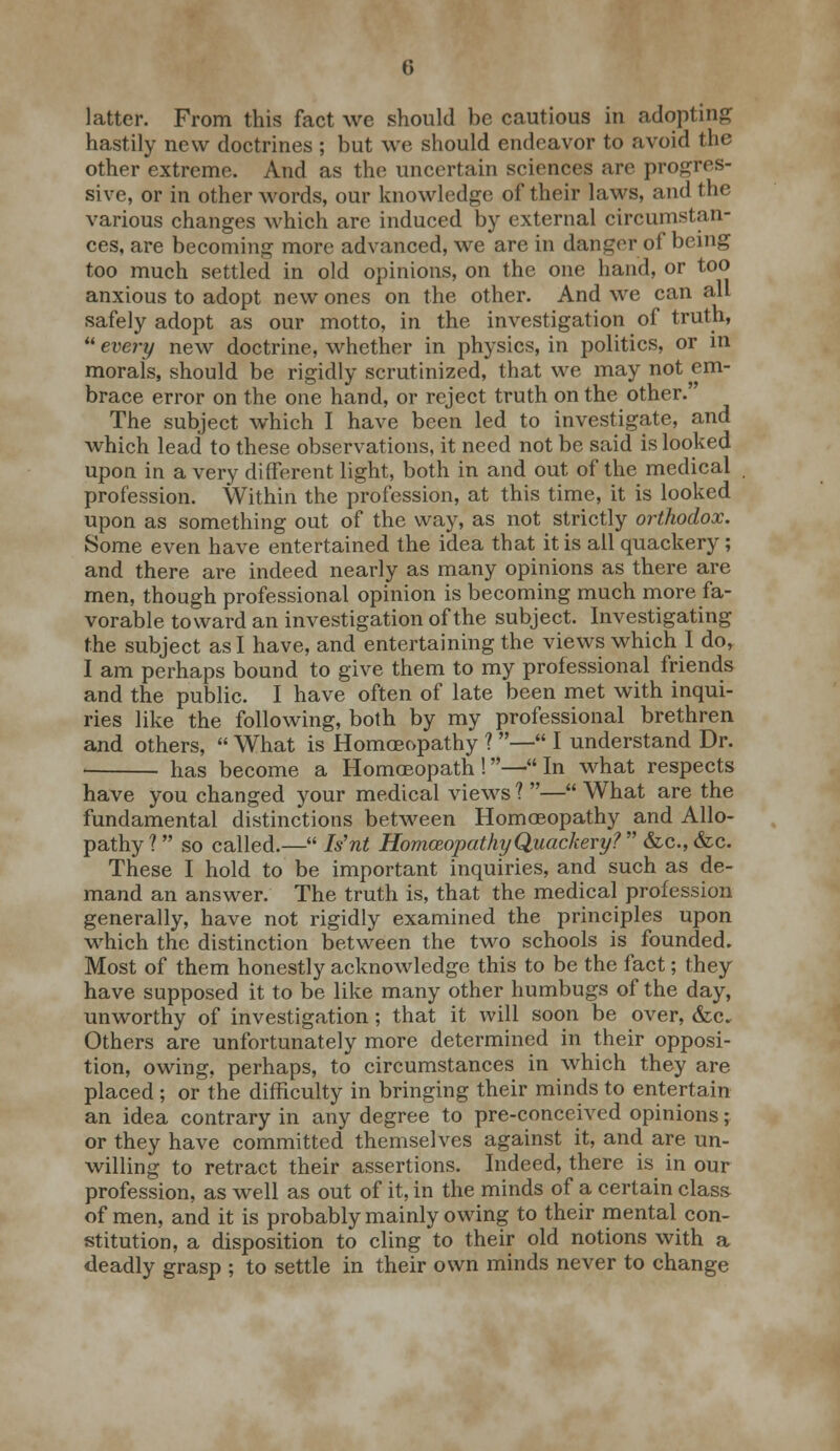 latter. From this fact we should be cautious in adopting hastily new doctrines ; but we should endeavor to avoid the other extreme. And as the uncertain sciences are progres- sive, or in other words, our knowledge of their laws, and the various changes which are induced by external circumstan- ces, are becoming more advanced, we are in danger of being too much settled in old opinions, on the one hand, or too anxious to adopt new ones on the other. And we can all safely adopt as our motto, in the investigation of truth,  every new doctrine, whether in physics, in politics, or in morals, should be rigidly scrutinized, that we may not em- brace error on the one hand, or reject truth on the other.' The subject which I have been led to investigate, and which lead to these observations, it need not be said is looked upon in a very different light, both in and out of the medical profession. Within the profession, at this time, it is looked upon as something out of the way, as not strictly orthodox. Some even have entertained the idea that it is all quackery; and there are indeed nearly as many opinions as there are men, though professional opinion is becoming much more fa- vorable toward an investigation of the subject. Investigating the subject as I have, and entertaining the views which I do, I am perhaps bound to give them to my professional friends and the public. I have often of late been met with inqui- ries like the following, both by my professional brethren and others,  What is Homoeopathy ? — I understand Dr. < has become a Homoeopath!—In what respects have you changed your medical views ? — What are the fundamental distinctions between Homoeopathy and Allo- pathy ? so called.— Nnt Homoeopathy Quackery?  &c, &c. These I hold to be important inquiries, and such as de- mand an answer. The truth is, that the medical profession generally, have not rigidly examined the principles upon which the distinction between the two schools is founded. Most of them honestly acknowledge this to be the fact; they have supposed it to be like many other humbugs of the day, unworthy of investigation ; that it will soon be over, &c. Others are unfortunately more determined in their opposi- tion, owing, perhaps, to circumstances in which they are placed ; or the difficulty in bringing their minds to entertain an idea contrary in any degree to pre-conceived opinions; or they have committed themselves against it, and are un- willing to retract their assertions. Indeed, there is in our profession, as well as out of it, in the minds of a certain class of men, and it is probably mainly owing to their mental con- stitution, a disposition to cling to their old notions with a deadly grasp ; to settle in their own minds never to change