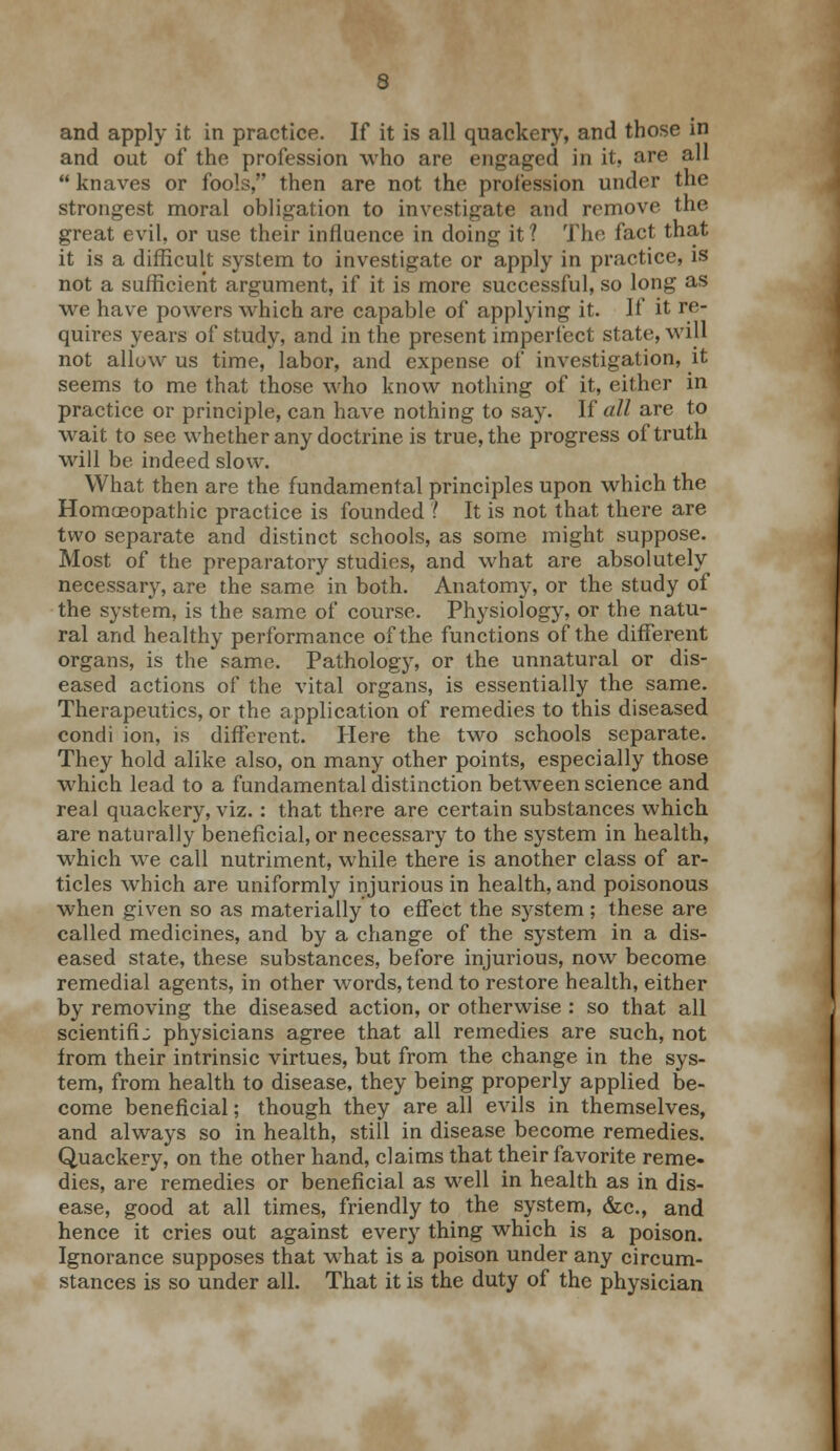 and apply it in practice. If it is all quackery, and those in and out of the profession who are engaged in it, are all  knaves or fools, then are not the profession under the strongest moral obligation to investigate and remove the great evil, or use their influence in doing it 1 The fact that it is a difficult system to investigate or apply in practice, is not a sufficient argument, if it is more successful, so long as we have powers which are capable of applying it. If it re- quires years of study, and in the present imperfect state, will not allow us time, labor, and expense of investigation, it seems to me that those who know nothing of it, either in practice or principle, can have nothing to say. If all are to wait to see whether any doctrine is true, the progress of truth will be indeed slow. What then are the fundamental principles upon which the Homoeopathic practice is founded ) It is not that there are two separate and distinct schools, as some might suppose. Most of the preparatory studies, and what are absolutely necessary, are the same in both. Anatomy, or the study of the system, is the same of course. Physiology, or the natu- ral and healthy performance of the functions of the different organs, is the same. Pathology, or the unnatural or dis- eased actions of the vital organs, is essentially the same. Therapeutics, or the application of remedies to this diseased condi ion, is different. Here the two schools separate. They hold alike also, on many other points, especially those which lead to a fundamental distinction between science and real quackery, viz. : that there are certain substances which are naturally beneficial, or necessary to the system in health, which we call nutriment, while there is another class of ar- ticles which are uniformly injurious in health, and poisonous when given so as materially to effect the system; these are called medicines, and by a change of the system in a dis- eased state, these substances, before injurious, now become remedial agents, in other words, tend to restore health, either by removing the diseased action, or otherwise : so that all scientific physicians agree that all remedies are such, not from their intrinsic virtues, but from the change in the sys- tem, from health to disease, they being properly applied be- come beneficial; though they are all evils in themselves, and always so in health, still in disease become remedies. Quackery, on the other hand, claims that their favorite reme- dies, are remedies or beneficial as well in health as in dis- ease, good at all times, friendly to the system, &c, and hence it cries out against every thing which is a poison. Ignorance supposes that what is a poison under any circum- stances is so under all. That it is the duty of the physician