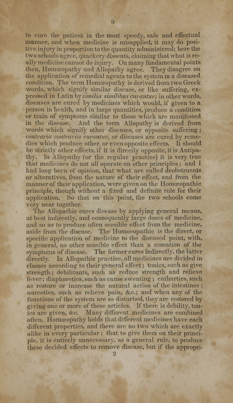 to cure the patient in the most speedy, safe and effectual manner, and when medicine is misapplied, it may do posi- tive injury in proportion to the quantity administered; here the two schools agree, quackery dissents, claiming that what is re- ally medicine cannot do injury. On many fundamental points then, Homoeopathy and Allopathy agree. They disagree on the application of remedial agents to the system in a diseased condition. The term Homoeopathy is derived from two Greek words, which signify similar disease, or like suffering, ex- pressed in Latin by similia similibus curantur; in other words, diseases are cured by medicines which would, if given to a person in health, and in large quantities, produce a condition or train of symptoms similar to those which are manifested in the disease. And the term Allopathy is derived from words which signify other diseases, or opposite suffering; contraria contrariis curantur, or diseases are cured by reme- dies which produce other, or even opposite effects. It should be strictly other effects, if it is directly opposite, it is Antipa- thy. In Allopathy (or the regular practice) it is very true that medicines do not all operate on other principles; and I had long been of opinion, that what are called deobstruents or alteratives, from the nature of their effect, and from the manner of their application, were given on the Homoeopathic principle, though without a fixed and definite rule for their application. So that on this point, the two schools come very near together. The Allopathic cures disease by applying general means, at best indirectly, and consequently large doses of medicine, and so as to produce often sensible effect from the medicine, aside from the disease. The Homoeopathic is the direct, or specific application of medicine to the diseased point, with, in general, no other sensible effect than a cessation of the symptoms of disease. The former cures indirectly, the latter directly. In Allopathic practice, all medicines are divided in classes according to their general effect; tonics, such as give strength; debilitants, such as reduce strength and relieve fever; diaphoretics, such as cause sweating; cathartics, such as restore or increase the natural action of the intestines ; narcotics, such as relieve pain, &c; and when any of the functions of the system are so disturbed, they are restored by giving one or more of these articles. If there is debility, ton- ics are given, &c. Many different medicines are combined often. Homoeopathy holds that different medicines have each different properties, and there are no two which are exactly alike in every particular ; that to give them on their princi- ple, it is entirely unnecessary, as a general rule, to produce these decided effects to remove disease, but if the appropri-