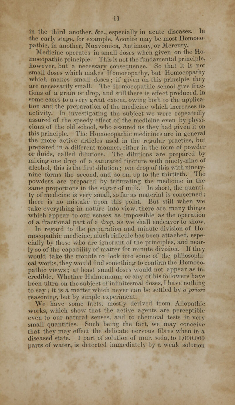 in the third another, &c., especially in acute diseases. In the early stage, for example, Aconite may be most Homoeo- pathic, in another, Nuxvomica, Antimony, or Mercury, Medicine operates in small doses when given on the Ho- moeopathic principle. This is not the fundamental principle, however, but a necessary consequence. So that it is not small doses which makes Homoeopathy, but Homoeopathy which makes small doses ; if given on this principle they are necessarily small. The Homoeopathic school give frac- tions of a grain or drop, and still there is effect produced, in some cases to a very great extent, owing both to the applica- tion and the preparation of the medicine which increases its activity. In investigating the subject we were repeatedly assured of the speedy effect of the medicine even by physi- cians of the old school, who assured us they had given it on this principle. The Homoeopathic medicines are in general the more active articles used in the regular practice, but prepared in a different manner, either in the form of powder or fluids, called dilutions. The dilutions are prepared by mixing one drop of a saturated tincture with ninety-nine of alcohol, this is the first dilution ; one drop of this with ninety- nine forms the second, and so on, up to the thirtieth. The powders are prepared by triturating the medicine in the same proportions in the sugar of milk. In short, the quanti- ty of medicine is very small, so far as material is concerned; there is no mistake upon this point. But still when we take everything in nature into view, there are many things which appear to our senses as impossible as the operation of a fractional part of a drop, as we shall endeavor to show. In regard to the preparation and minute division of Ho- moeopathic medicine, much ridicule has been attached, espe- cially by those who are ignorant of the principles, and near- ly so of the capability of matter for minute division. If they would take the trouble to look into some of the philosophi- cal works, they would find something to confirm the Homoeo- pathic views ; at least small doses would not appear as in- credible. Whether Hahnemann, or any of his followers have been ultra on the subject of infinitesmal doses, I have nothing to say ; it is a matter which never can be settled by a priori reasoning, but by simple experiment. We have some facts, mostly derived from Allopathic works, which show that the active agents are perceptible even to our natural senses, and to chemical tests in very small quantities. Such being the fact, we may conceive that they may effect the delicate nervous fibres when in a diseased state. 1 part of solution of mur. soda, to 1,000,000 parts of water, is detected immediately by a weak solution