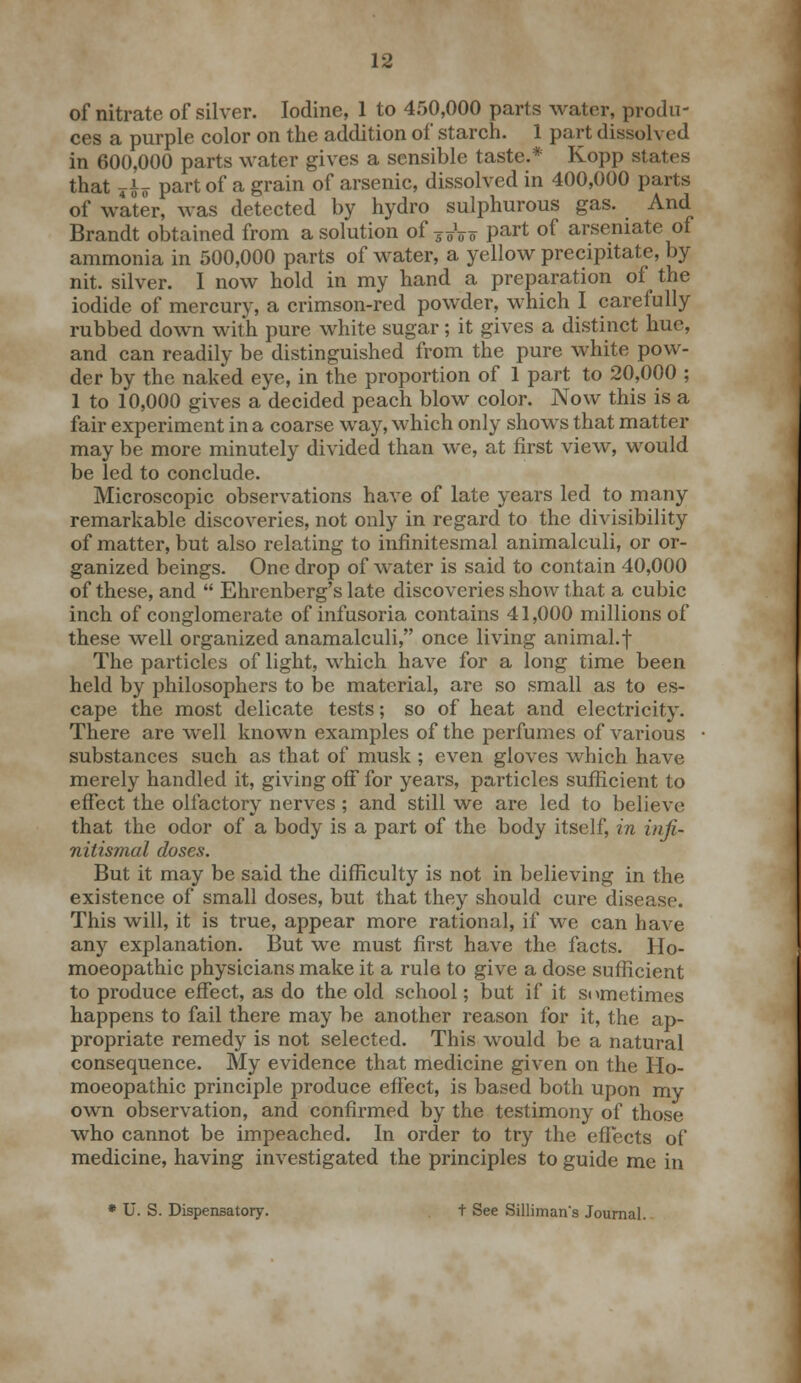 of nitrate of silver. Iodine, 1 to 450,000 parts water, produ- ces a purple color on the addition of starch. 1 part dissolved in 600,000 parts water gives a sensible taste.* Kopp states that yfo part of a grain of arsenic, dissolved in 400,000 parts of water, was detected by hydro sulphurous gas. And Brandt obtained from a solution of 7Tfr v part of arseniate of ammonia in 500,000 parts of water, a yellow precipitate, by nit. silver. I now hold in my hand a preparation of the iodide of mercury, a crimson-red powder, which I carefully rubbed down with pure white sugar; it gives a distinct hue, and can readily be distinguished from the pure white pow- der by the naked eye, in the proportion of 1 part to 20,000 ; 1 to 10,000 gives a decided peach blow color. Now this is a fair experiment in a coarse way, which only shows that matter may be more minutely divided than we, at first view, would be led to conclude. Microscopic observations have of late years led to many remarkable discoveries, not only in regard to the divisibility of matter, but also relating to infmitesmal animalculi, or or- ganized beings. One drop of water is said to contain 40,000 of these, and  Ehrenberg's late discoveries show that a cubic inch of conglomerate of infusoria contains 41,000 millions of these well organized anamalculi, once living animal.f The particles of light, which have for a long time been held by philosophers to be material, are so small as to es- cape the most delicate tests; so of heat and electricity. There are well known examples of the perfumes of various substances such as that of musk ; even gloves which have merely handled it, giving off for years, particles sufficient to effect the olfactory nerves ; and still we are led to believe that the odor of a body is a part of the body itself, in inji- nilismal doses. But it may be said the difficulty is not in believing in the existence of small doses, but that they should cure disease. This will, it is true, appear more rational, if we can have an}' explanation. But we must first have the facts. Ho- moeopathic physicians make it a rule to give a dose sufficient to produce effect, as do the old school; but if it sometimes happens to fail there may be another reason for it, the ap- propriate remedy is not selected. This would be a natural consequence. My evidence that medicine given on the Ho- moeopathic principle produce effect, is based both upon my own observation, and confirmed by the testimony of those who cannot be impeached. In order to try the effects of medicine, having investigated the principles to guide me in * U. S. Dispensatory. t See Silliman's Journal.