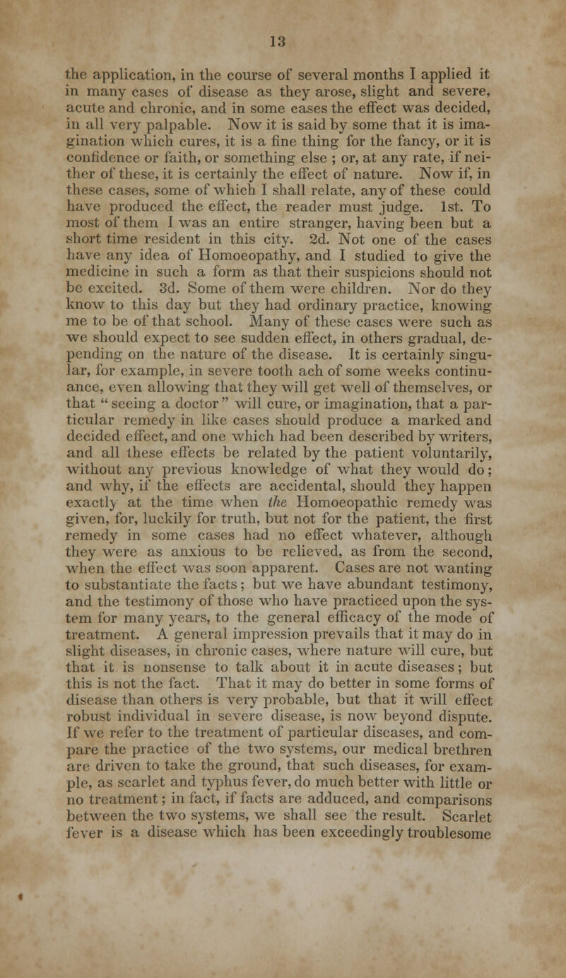 the application, in the course of several months I applied it in many cases of disease as they arose, slight and severe, acute and chronic, and in some cases the effect was decided, in all very palpable. Now it is said by some that it is ima- gination which cures, it is a fine thing for the fancy, or it is confidence or faith, or something else ; or, at any rate, if nei- ther of these, it is certainly the effect of nature. Now if, in these cases, some of which I shall relate, any of these could have produced the effect, the reader must judge. 1st. To most of them I was an entire stranger, having been but a short time resident in this city. 2d. Not one of the cases have any idea of Homoeopathy, and I studied to give the medicine in such a form as that their suspicions should not be excited. 3d. Some of them were children. Nor do they know to this day but they had ordinary practice, knowing me to be of that school. Many of these cases were such as we should expect to see sudden effect, in others gradual, de- pending on the nature of the disease. It is certainly singu- lar, for example, in severe tooth ach of some weeks continu- ance, even allowing that they will get wrell of themselves, or that  seeing a doctor  will cure, or imagination, that a par- ticular remedy in like cases should produce a marked and decided effect, and one which had been described by writers, and all these effects be related by the patient voluntarily, without any previous knowledge of what they would do; and why, if the effects are accidental, should they happen exactly at the time when the Homoeopathic remedy was given, for, luckily for truth, but not for the patient, the first remedy in some cases had no effect whatever, although they were as anxious to be relieved, as from the second, when the effect was soon apparent. Cases are not wanting to substantiate the facts; but we have abundant testimony, and the testimony of those who have practiced upon the sys- tem for many years, to the general efficacy of the mode of treatment. A general impression prevails that it may do in slight diseases, in chronic cases, where nature will cure, but that it is nonsense to talk about it in acute diseases; but this is not the fact. That it may do better in some forms of disease than others is very probable, but that it will effect robust individual in severe disease, is now beyond dispute. If we refer to the treatment of particular diseases, and com- pare the practice of the two s)rstems, our medical brethren are driven to take the ground, that such diseases, for exam- ple, as scarlet and typhus fever, do much better with little or no treatment; in fact, if facts are adduced, and comparisons between the two systems, we shall see the result. Scarlet fever is a disease which has been exceedingly troublesome