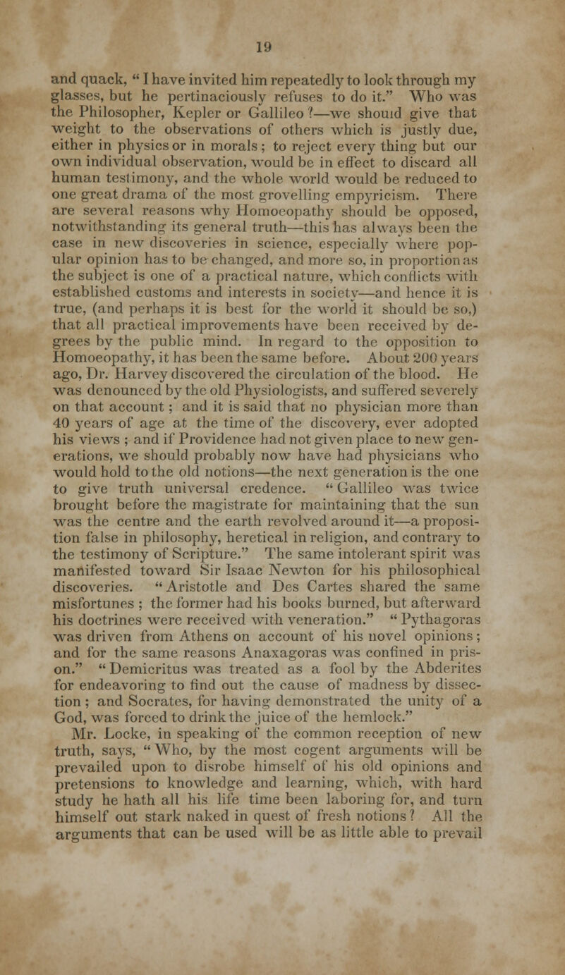 and quack,  I have invited him repeatedly to look through my glasses, but he pertinaciously refuses to do it. Who was the Philosopher, Kepler or Gallileo ?—we should give that weight to the observations of others which is justly due, either in physics or in morals; to reject every thing but our own individual observation, would be in effect to discard all human testimony, and the whole world would be reduced to one great drama of the most grovelling empyricism. There are several reasons why Homoeopathy should be opposed, notwithstanding its general truth—this has always been the case in new discoveries in science, especially where pop- ular opinion has to be changed, and more so, in proportion as the subject is one of a practical nature, which conflicts with established customs and interests in society—and hence it is true, (and perhaps it is best for the world it should be so,) that all practical improvements have been received by de- grees by the public mind. In regard to the opposition to Homoeopathy, it has been the same before. About 200 years ago, Dr. Harvey discovered the circulation of the blood. He was denounced by the old Physiologists, and suffered severely on that account; and it is said that no physician more than 40 years of age at the time of the discovery, ever adopted his views ; and if Providence had not given place to new gen- erations, we should probably now have had physicians who would hold to the old notions—the next generation is the one to give truth universal credence.  Gallileo was twice brought before the magistrate for maintaining that the sun was the centre and the earth revolved around it—a proposi- tion false in philosophy, heretical in religion, and contrary to the testimony of Scripture. The same intolerant spirit was manifested toward Sir Isaac Newton for his philosophical discoveries. Aristotle and Des Cartes shared the same misfortunes ; the former had his books burned, but afterward his doctrines were received with veneration.  Pythagoras was driven from Athens on account of his novel opinions; and for the same reasons Anaxagoras was confined in pris- on.  Demicritus was treated as a fool by the Abderiles for endeavoring to find out the cause of madness by dissec- tion ; and Socrates, for having demonstrated the unity of a God, was forced to drink the juice of the hemlock. Mr. Locke, in speaking of the common reception of new truth, says,  Who, by the most cogent arguments will be prevailed upon to disrobe himself of his old opinions and pretensions to knowledge and learning, which, with hard study he hath all his life time been laboring for, and turn himself out stark naked in quest of fresh notions ? All the arguments that can be used will be as little able to prevail