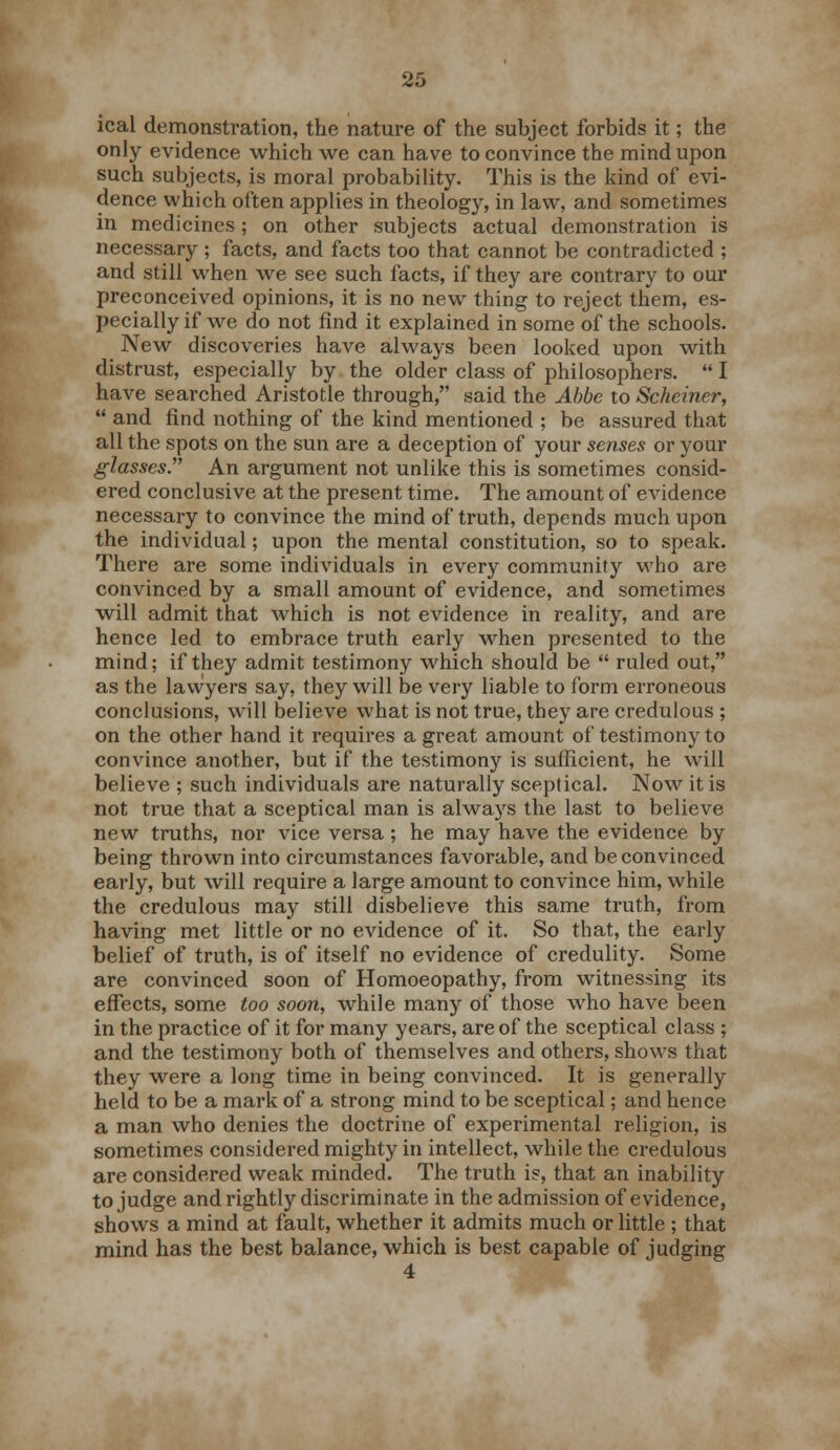 ical demonstration, the nature of the subject forbids it; the only evidence which we can have to convince the mind upon such subjects, is moral probability. This is the kind of evi- dence which often applies in theology, in law, and sometimes in medicines ; on other subjects actual demonstration is necessary ; facts, and facts too that cannot be contradicted ; and still when we see such facts, if they are contrary to our preconceived opinions, it is no new thing to reject them, es- pecially if we do not find it explained in some of the schools. New discoveries have always been looked upon with distrust, especially by the older class of philosophers.  I have searched Aristotle through, said the Abbe to Scheiner,  and find nothing of the kind mentioned ; be assured that all the spots on the sun are a deception of your senses or your glasses. An argument not unlike this is sometimes consid- ered conclusive at the present time. The amount of evidence necessary to convince the mind of truth, depends much upon the individual; upon the mental constitution, so to speak. There are some individuals in every community who are convinced by a small amount of evidence, and sometimes will admit that which is not evidence in reality, and are hence led to embrace truth early wrhen presented to the mind; if they admit testimony which should be  ruled out, as the lawyers say, they will be very liable to form erroneous conclusions, will believe what is not true, they are credulous ; on the other hand it requires a great amount of testimony to convince another, but if the testimony is sufficient, he will believe ; such individuals are naturally sceptical. Now it is not true that a sceptical man is always the last to believe new truths, nor vice versa; he may have the evidence by being thrown into circumstances favorable, and be convinced early, but will require a large amount to convince him, while the credulous may still disbelieve this same truth, from having met little or no evidence of it. So that, the early belief of truth, is of itself no evidence of credulity. Some are convinced soon of Homoeopathy, from witnessing its effects, some too soon, while many of those who have been in the practice of it for many years, are of the sceptical class; and the testimony both of themselves and others, shows that they were a long time in being convinced. It is generally held to be a mark of a strong mind to be sceptical; and hence a man who denies the doctrine of experimental religion, is sometimes considered mighty in intellect, while the credulous are considered weak minded. The truth is, that an inability to judge and rightly discriminate in the admission of evidence, shows a mind at fault, whether it admits much or little ; that mind has the best balance, which is best capable of judging 4