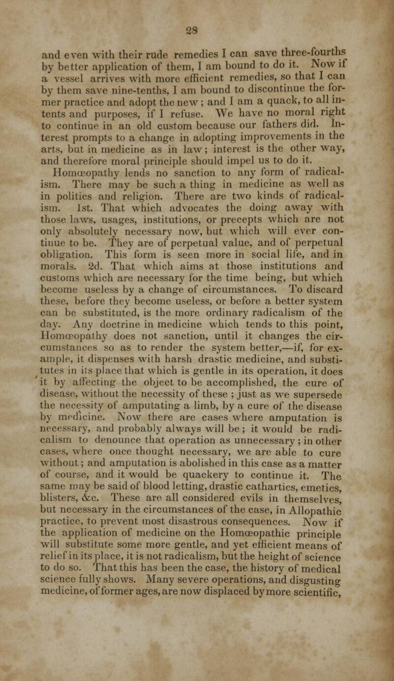 and even with their rude remedies I can save three-fourths by better application of them, I am bound to do it. Now if a vessel arrives with more efficient remedies, so that I can by them save nine-tenths, I am bound to discontinue the for- mer practice and adopt the new; and I am a quack, to all in- tents and purposes, if I refuse. We have no moral right to continue in an old custom because our fathers did. In- terest prompts to a change in adopting improvements in the arts, but in medicine as in law; interest is the other way, and therefore moral principle should impel us to do it. Homoeopathy lends no sanction to any form of radical- ism. There may be such a thing in medicine as well as in politics and religion. There are two kinds of radical- ism. 1st. That which advocates the doing away with those laws, usages, institutions, or precepts which are not only absolutely necessary now, but which will ever con- tinue to be. They are of perpetual value, and of perpetual obligation. This form is seen more in social life, and in morals. 2d. That which aims at those institutions and customs which are necessary for the time being, but which become useless by a change of circumstances. To discard these, before they become useless, or before a better system can be substituted, is the more ordinary radicalism of the day. Any doctrine in medicine which tends to this point, Homoeopathy does not sanction, until it changes the cir- cumstances so as to render the system better,—if, for ex- ample, it dispenses with harsh drastic medicine, and substi- tutes in its place that which is gentle in its operation, it does it by affecting the object to be accomplished, the cure of disease, without the necessity of these ; just as we supersede the necessity of amputating a limb, by a cure of the disease by medicine. Now there are cases where amputation is necessary, and probably always will be ; it would be radi- calism to denounce that operation as unnecessary ; in other cases, where once thought necessary, we are able to cure without; and amputation is abolished in this case as a matter of course, and it would be quackery to continue it. The same may be said of blood letting, drastic cathartics, emetics, blisters, &c. These are all considered evils in themselves, but necessary in the circumstances of the case, in Allopathic practice, to prevent most disastrous consequences. Now if the application of medicine on the Homoeopathic principle will substitute some more gentle, and yet efficient means of relief in its place, it is not radicalism, but the height of science to do so. That this has been the case, the history of medical science fully shows. Many severe operations, and disgusting medicine, of former ages, are now displaced by more scientific,