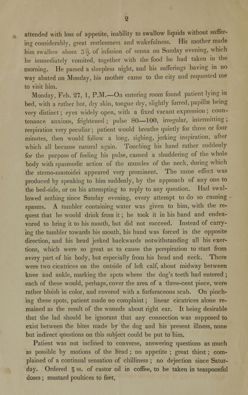 attended with loss of appetite, inability to swallow liquids without suffer- ing considerably, great restlessness and wakefulness. His mother made him swallow about 3ij. of infusion of senna on Sunday evening, which he immediately vomited, together with the food he had taken in the morning. He passed a sleepless night, and his sufferings having in no way abated on Monday, his mother came to the city and requested me to visit him. Monday, Feb. 27, 1, P.M.—On entering room found patient lying in bed, with a rather hot, dry skin, tongue dry, slightly furred, papilla? being very distinct; eyes widely open, with a fixed vacant expression ; coun- tenance anxious, frightened; pulse 80—100, irregular, intermitting; respiration very peculiar; patient would breathe quietly for three or four minutes, then would follow a long, sighing, jerking inspiration, after which all became natural again. Touching his hand rather suddenly for the purpose of feeling his pulse, caused a shuddering of the whole body with spasmodic action of the muscles of the neck, during which the sterno-mastoidei appeared very prominent. The same effect was produced by speaking to him suddenly, by the approach of any one to the bed-side, or on his attempting to reply to any question. Had swal- lowed nothing since Sunday evening, every attempt to do so causing spasms. A tumbler containing water was given to him, with the re- quest that he would drink from it; he took it in his hand and endea- vored to bring it to his mouth, but did not succeed. Instead of carry- ing the tumbler towards his mouth, his hand was forced in the opposite direction, and his head jerked backwards notwithstanding all his exer- tions, which were so great as to cause the perspiration to start from every part of his body, but especially from his head and neck. There were two cicatrices on the outside of left calf, about midway between knee and ankle, marking the spots where the dog's teeth had entered ; each of these would, perhaps, cover the area of a three-cent piece, were rather bluish in color, and covered with a furfuraceous scab. On pinch- ing these spots, patient made no complaint; linear cicatrices alone re- mained as the result of the wounds about right ear. It being desirable that the lad should be ignorant that any connection was supposed to exist between the bites made by the dog and his present illness, none but indirect questions on this subject could be put to him. Patient was not inclined to converse, answering questions as much as possible by motions of the head ; no appetite ; great thirst; com- plained of a continual sensation of chilliness ; no dejection since Satur- day. Ordered § ss. of castor oil in coffee, to be taken in teaspoonful doses; mustard poultices to feet,