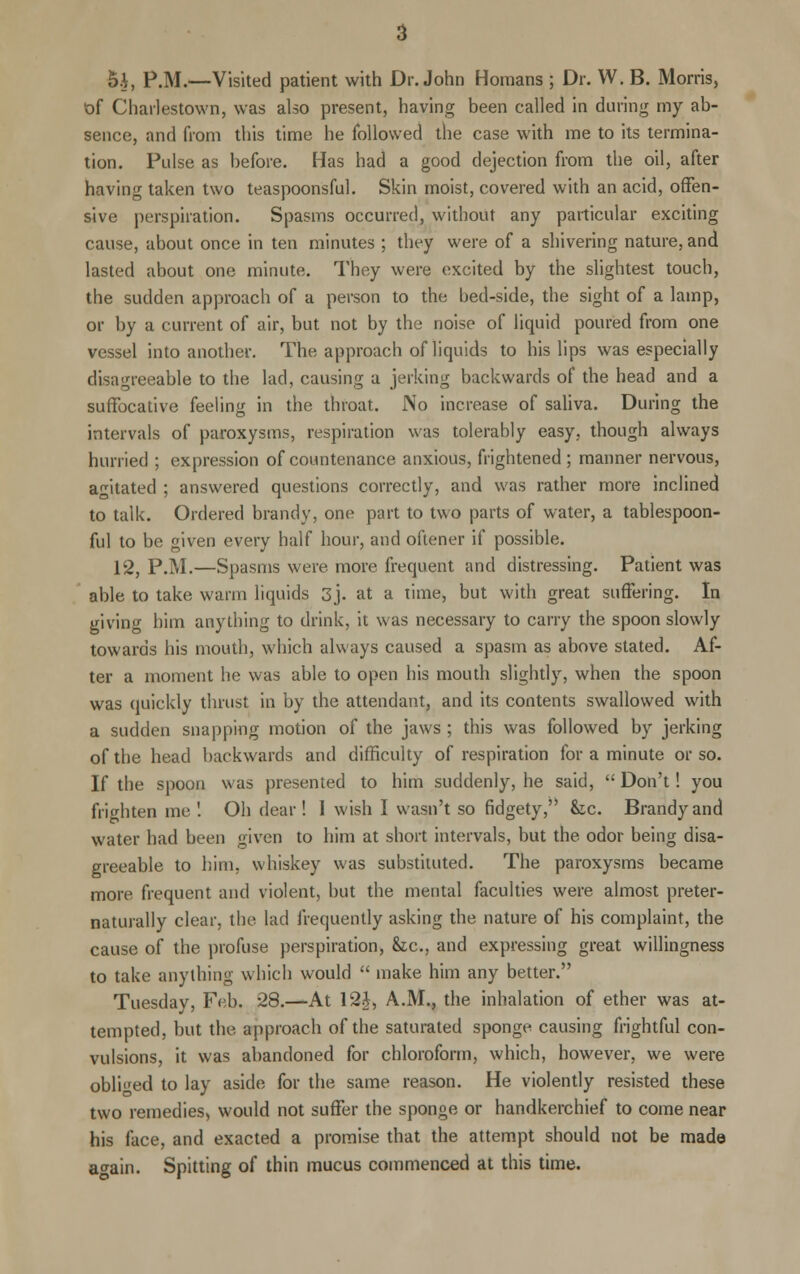 5i, P.M.—Visited patient with Dr. John Homans ; Dr. W. B. Morris, of Charlestown, was also present, having been called in during my ab- sence, and from this time he followed the case with me to its termina- tion. Pulse as before. Has had a good dejection from the oil, after having taken two teaspoonsful. Skin moist, covered with an acid, offen- sive perspiration. Spasms occurred, without any particular exciting cause, about once in ten minutes ; they were of a shivering nature, and lasted about one minute. They were excited by the slightest touch, the sudden approach of a person to the bed-side, the sight of a lamp, or by a current of air, but not by the noise of liquid poured from one vessel into another. The approach of liquids to his lips was especially disagreeable to the lad, causing a jerking backwards of the head and a suffocative feeling in the throat. No increase of saliva. During the intervals of paroxysms, respiration was tolerably easy, though always hurried ; expression of countenance anxious, frightened ; manner nervous, agitated ; answered questions correctly, and was rather more inclined to talk. Ordered brandy, one part to two parts of water, a tablespoon- ful to be given every half hour, and oftener if possible. 12, P.M.—Spasms were more frequent and distressing. Patient was able to take warm liquids 3J. at a time, but with great suffering. In giving him anything to drink, it was necessary to carry the spoon slowly towards his mouth, which always caused a spasm as above stated. Af- ter a moment he was able to open his mouth slightly, when the spoon was quickly thrust in by the attendant, and its contents swallowed with a sudden snapping motion of the jaws ; this was followed by jerking of the head backwards and difficulty of respiration for a minute or so. If the spoon was presented to him suddenly, he said,  Don't! you frighten me! Oh dear! 1 wish I wasn't so fidgety, &c. Brandy and water had been given to him at short intervals, but the odor being disa- greeable to him, whiskey was substituted. The paroxysms became more frequent and violent, but the mental faculties were almost preter- naturally clear, the lad frequently asking the nature of his complaint, the cause of the profuse perspiration, &c, and expressing great willingness to take anything which would  make him any better. Tuesday, Feb. 28.—At 12}, A.M., the inhalation of ether was at- tempted, but the approach of the saturated sponge causing frightful con- vulsions, it was abandoned for chloroform, which, however, we were obliged to lay aside for the same reason. He violently resisted these two remedies, would not suffer the sponge or handkerchief to come near his face, and exacted a promise that the attempt should not be made a^ain. Spitting of thin mucus commenced at this time.