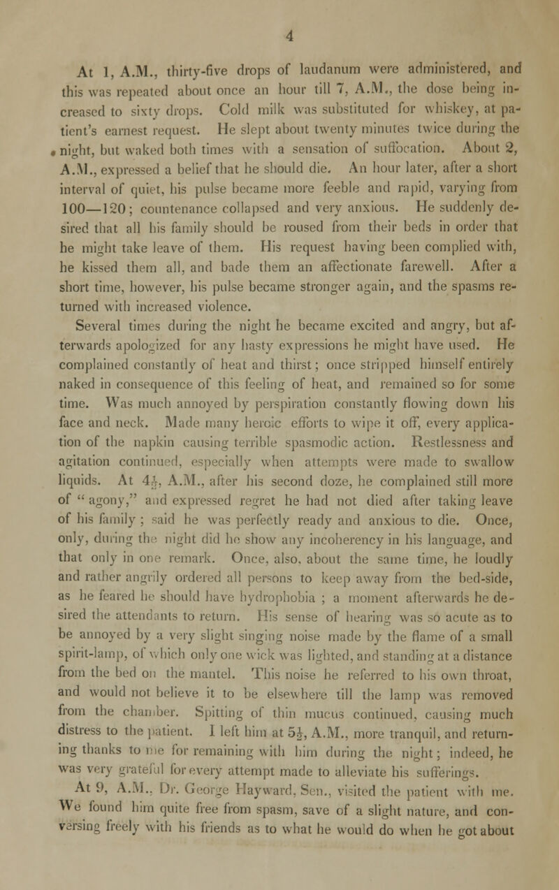 At 1, A.M., thirty-five drops of laudanum were administered, and this was repeated about once an hour till 7, A.M., the dose being in- creased to sixty drops. Cold milk was substituted for whiskey, at pa- tient's earnest request. He slept about twenty minutes twice during the • ni'dit, but waked both times with a sensation of suffocation. About 2, A.M., expressed a belief that he should die. An hour later, after a short interval of quiet, his pulse became more feeble and rapid, varying from 100—120; countenance collapsed and very anxious. He suddenly de- sired that all his family should be roused from their beds in order that he might take leave of them. His request having been complied with, he kissed them all, and bade them an affectionate farewell. After a short time, however, his pulse became stronger again, and the spasms re- turned with increased violence. Several times during the night he became excited and angry, but af- terwards apologized for any hasty expressions he might have used. He complained constantly of heat and thirst; once stripped himself entirely naked in consequence of this feeling of heat, and remained so for some time. Was much annoyed by perspiration constantly flowing down his face and neck. Made many heroic efforts to wipe it off, every applica- tion of the napkin causing terrible spasmodic action. Restlessness and agitation continued, especially when attempts were made to swallow liquids. At 4£, A.M., after his second doze, he complained still more of  agony, and expressed regret he had not died after taking leave of his family ; said he was perfectly ready and anxious to die. Once, only, during the night did he show any incoherency in his language, and that only in one remark. Once, also, about the same time, he loudly and rather angrily ordered all persons to keep away from the bed-side, as he feared he should have hydrophobia ; a moment afterwards he de- sired the attendants to return. His sense of hearing was so acute as to be annoyed by a very slight singing noise made by the flame of a small spirit-lamp, of which only one wick was lighted, and standing at a distance from the bed on the mantel. This noise he referred to his own throat, and would not believe it to be elsewhere till the lamp was removed from the chamber. Spitting of thin mucus continued, causing much distress to the patient. 1 left him at 5£, A.M., more tranquil, and return- ing thanks tome for remaining with him during the night; indeed, he was very grateful for every attempt made to alleviate his sufferings. At 9, A.M.. Dr. George Hay ward, Sen., visited the patient with me. We found him quite free from spasm, save of a slight nature, and con- versing freely with his friends as to what he would do when he not about