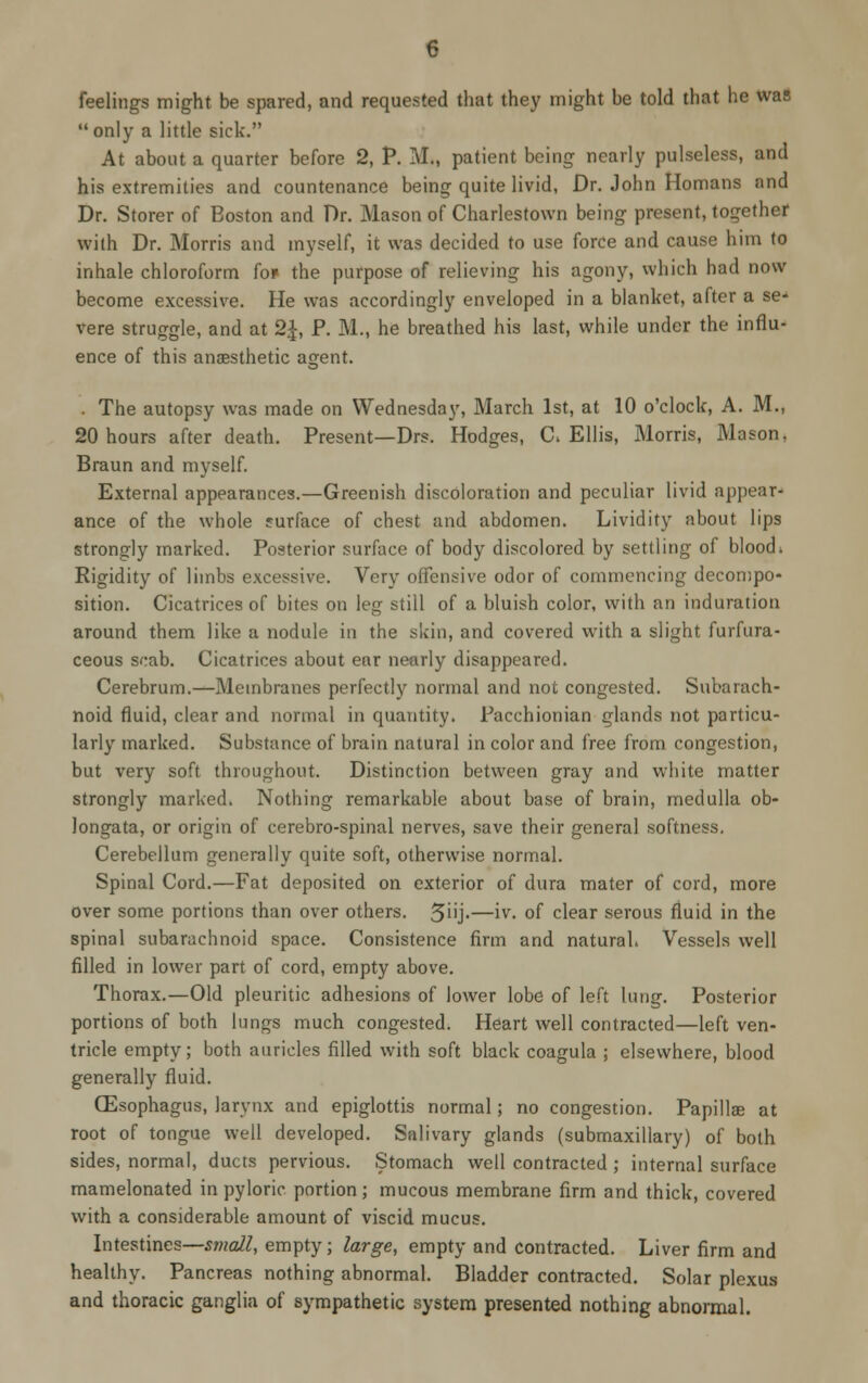 feelings might be spared, and requested that they might be told that be was only a little sick. At about a quarter before 2, P. M„ patient being nearly pulseless, and his extremities and countenance being quite livid, Dr. John Homans and Dr. Storer of Boston and Dr. Mason of Charlestown being present, together with Dr. Morris and myself, it was decided to use force and cause him to inhale chloroform fo» the purpose of relieving his agony, which had now become excessive. He was accordingly enveloped in a blanket, after a se-' vere struggle, and at 2£, P. M., he breathed his last, while under the influ- ence of this ansesthetic agent. . The autopsy was made on Wednesday, March 1st, at 10 o'clock, A. M., 20 hours after death. Present—Drs. Hodges, C> Ellis, Morris, Mason, Braun and myself. External appearances.—Greenish discoloration and peculiar livid appear- ance of the whole surface of chest and abdomen. Lividity about lips strongly marked. Posterior surface of body discolored by settling of blood* Rigidity of limbs excessive. Very offensive odor of commencing decompo- sition. Cicatrices of bites on leg still of a bluish color, with an induration around them like a nodule in the skin, and covered with a slight furfura- ceous scab. Cicatrices about ear nearly disappeared. Cerebrum.—Membranes perfectly normal and not congested. Subarach- noid fluid, clear and normal in quantity. Pacchionian glands not particu- larly marked. Substance of brain natural in color and free from congestion, but very soft throughout. Distinction between gray and white matter strongly marked. Nothing remarkable about base of brain, medulla ob- longata, or origin of cerebro-spinal nerves, save their general softness. Cerebellum generally quite soft, otherwise normal. Spinal Cord.—Fat deposited on exterior of dura mater of cord, more over some portions than over others. 5''j-—iv- of clear serous fluid in the spinal subarachnoid space. Consistence firm and natural* Vessels well filled in lower part of cord, empty above. Thorax.—Old pleuritic adhesions of lower lobe of left lung. Posterior portions of both lungs much congested. Heart well contracted—left ven- tricle empty; both auricles filled with soft black coagula ; elsewhere, blood generally fluid. (Esophagus, larynx and epiglottis normal; no congestion. Papillae at root of tongue well developed. Salivary glands (submaxillary) of both sides, normal, ducts pervious. Stomach well contracted ; internal surface mamelonated in pyloric portion; mucous membrane firm and thick, covered with a considerable amount of viscid mucus. Intestines—small, empty; large, empty and contracted. Liver firm and healthy. Pancreas nothing abnormal. Bladder contracted. Solar plexus and thoracic ganglia of sympathetic system presented nothing abnormal.