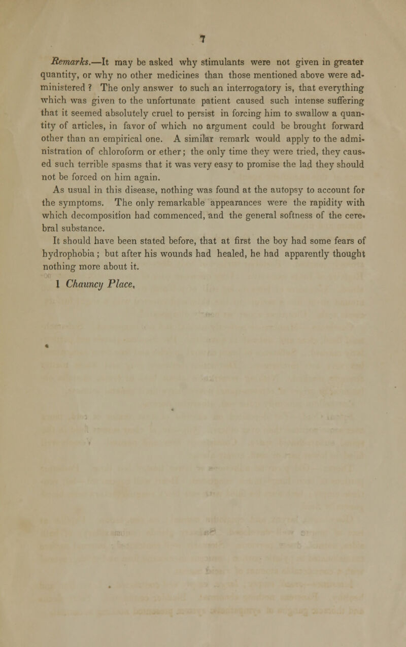 Remarks.—It may be asked why stimulants were not given in greater quantity, or why no other medicines than those mentioned above were ad- ministered ? The only answer to such an interrogatory is, that everything which was given to the unfortunate patient caused such intense suffering that it seemed absolutely cruel to persist in forcing him to swallow a quan- tity of articles, in favor of which no argument could be brought forward other than an empirical one. A similar remark would apply to the admi- nistration of chloroform or ether; the only time they were tried, they caus- ed such terrible spasms that it was very easy to promise the lad they should not be forced on him again. As usual in this disease, nothing was found at the autopsy to account for the symptoms. The only remarkable appearances were the rapidity with which decomposition had commenced, and the general softness of the cere- bral substance. It should have been stated before, that at first the boy had some fears of hydrophobia; but after his wounds had healed, he had apparently thought nothing more about it. I Chaunaj Place,