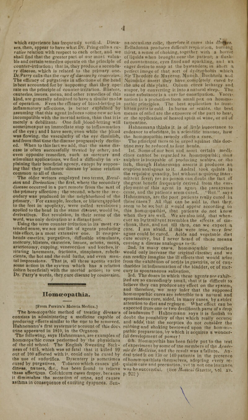 which experience has frequently verified. Disea- na occasions colic, therefore k cures this dfs^e*. ses, then, appear to have whit Dr. Pring calls a cu* Belladonna produces difficult respiration, burning rative relation with respect to each other, and we thirst, a sense of choking, together with a horroi shall find that the greater pan of o\ir most viilua- of liquids when brought near the patient; a rl una- ble and certain remedies operate on the principle of ed countenance, eyes fixed and sparkling, an I an counter-irritation; that is, they produce a seeonda- eager desire to snap at the bystanders; in short ;» ry disease, which is related to the primary one. perfect image of that sort of dydr,ophobia which Dr.Parry calls this the n« of diseases by conversion. Sir Theodore de Mayerne, Munch, Buchfiolz and The efficacy of purgatives in ati'cctions of the head Neimjcke assert they have completely cured by is best accounted for by supposing that they ope- the use of this plant. Opium cures lethargy ami rate on the principle of counter-irritation. Blisters, stupor, by converting it into a natural sleep. The cauteries, issues, moxa, and other remedies of this same substance is a cure for constipation. Vacci- kind, are generally admitted to have a similar model nation ii a protection from smallpox on homcao- of operation. Event the efficacy of blood-letting in pathic principles. The best application to frost- inflammatory amotions, is better explained by bitten parts is cold. In burns or scalds, the best assuming that this agent induces tome new ac1 ion means of relief are the exposure of the part to heat, incompatible with the morbid action, than that it is or the application of heated spiiil oi wine, or oil of merely a debiliiant. One full .blood-letting will turpentine. sometimes put an immediate stop to inflammation Hahnemann thinks it is of litt'.n importance to of the eye; and I have seen, even while the blood endeavor to elucidate, in a scientific manner, how was flowing, the vascularity of the eye diminish, the homoeopathic ramedy ellix-ts a cure. and from that time the disease progressively declin- The principal tails to be urged against this doc- ed. When to this fact we add, that the same dis- trine may be reduced to four heads. case is often successfully treated by other, and 1st. Some of our best and most certain modi- even opposite remedies, such as mercury and cities cannot be rewarded as n.omceopa,thk; Wins stimulant applications, we find a difficulty in ex- sulphur is incapable ol producing scabies, or tins plaining their beneficial agency, except by suppos- itch, though Hahnemann asserts it produces an ing that they influence disease by'some lelation eruption analogous to it Andral. took quinia in common to all of them. the requisite quantity, but Without acquiring inter - The older writers employed two terms, Revui- mittent fever; yer no person can doubt the fact of sion and Derivation; the first, where the secondary thegreal benefit frequently derived from the ems disease occurred in a part remote from the Beat Of ploymcnt of this agent in ague; the paroxysms the primary affection; the second, where the sic- cease, and the patients seem cured. But. says ondary was produced in the neighborhood of the. Hahnemann, are the poor patients really cured in primary. For example, leeches, or blisters.applied these cases? All that can be said is, that thev to the feet in apoplexy, were called revulsives; seem to be so; but it would appear according to. applied to the head in the same disease, would lie, this hemceopathist, thflt patients do not know derivatives. But revulsion, in their sense of the when they are well. We are also told, that when- word, was only derivation at a distant part. ever an inctrmittent resembles the effects of cin- Using the term counter irritation in its most ex- chona, then, and not till then, can we expect a, tended sense, we see our list of agents producing cure. I am afraid, if this were true, very few this effect, is a most extensive one. It compre- agues could be cured. Acids and vegetable diet hends emetics, purgatives, diffusible stimulants, cure scurvy, but I never heaid of these means, mercury, blisters, cauteries, issues, setons, moxa, causintr a disease analogous to it. arteriotomy, cupping, venesection arid leeches, ir 2nd. In many cas»s, homoeopathic remedies ritaiing lavements, frictions, sinapisms, rubefa- would only increase the original disease; and wo cients, the hot and the cold baths, and even men- can readily imagine the ill effects that would arise lal impressions. That is, all lhese agents excite from the exhibition of acrids in gastrins, or of can- some action in the system which has a relation tharides in inflammation of the bladder, or of mtr- (olten beneficial) with rhe morbid action; to use cury in spontaneous salivation. Dr. Parry's words, they cure disease by conversion. 3rd. The doses in which these agent? are exhib- ) itedare so exceedingly small, ihat°it is difficult to ^— believe they can produce any effect on the system, and therefore, we may infer that the supposed Homceopathia. homoeopathic cures are referrible to a natuial and spontaneous cure, aided, in many cases, byastiict ,_ „ •,»».«, j. , attention to diet and regimen. What effect can be [From Pere.ra's Ma.ena Med.ca.J expecIed fr()n| one or •, -Q deci„ionth parts of „ Hrop The homoeopathic method of treating diseases of laudanum ? Hahnemann says it is foolish to consists in administering a medicine capable of doubt the possibility of that which really occurs; producing effects similar to the one to be removed, and adds, that the sceptics do not consider tha Hahnemann's first systemaiic account of this docs rubbing and shaking bestowed upon the homceo- trine appeeared in 1810, in the Organon. pathic preparation, by which it acquires a wonder- The following, says Hahnemann, are examples of ful development of power ! homoeopathic cures performed by the physicians 4th. flomcepnthia has been fairlv put to the test of the old school. The English Sweating Sick- of experiment by someof the members of the Amde- ness of 1415, which was sd fatal that it killed 99 mie de Medicine, and the result was a failure. An- out of 100 affected with i'. couid only be cured by dral tried it on 130 or 140 patients in the presence the use of sudorifics. Dysentery is sometimes ofhomcBouaihists themselves, adopting (very rc- cured by purgatives. Tobacco which causes gid- quisiteeare and precaution, vet :n not one instance diness. nausea, &c, has been found to relieve was he. successful. (See Medical Gazette, Wl xv these affeetious. Colchicum cures dropsy, because p. 922 ) it diminishes the secretion of urine, and causes a9thma in consequence of exciting dyspnoea. Sen-. \