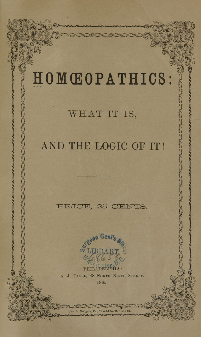 HOMCEOPATHICS: WHAT IT IS, AND THE LOGIC OF IT PE/IOE, 25 CZEHSTTS. <$ on ^gff/ PHILADELPHIA : A. J. Tafel, 48 North Ninth Street. 1865. h,«t
