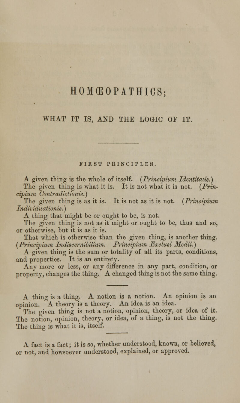 WHAT IT IS, AND THE LOGIC OF IT. FIRST PRINCIPLES. A given thing is the whole of itself. (Principium Identitatis.) The given thing is what it is. It is not what it is not. (Prin- cipium Contradictionis.) The given thing is as it is. It is not as it is not. {Principium Individuationis.) A thing that might be or ought to be, is not. The given thing is not as it might or ought to be, thus and so, or otherwise, but it is as it is. That which is otherwise than the given thing, is another thing. [Principium Indiscernibilium. Principium Exclusi Medii.) A given thing is the sum or totality of all its parts, conditions, and properties. It is an entirety. Any more or less, or any difference in any part, condition, or property, changes the thing. A changed thing is not the same thing. A thing is a thing. A notion is a notion. An opinion is an opinion. A theory is a theory. An idea is an idea. The given thing is not a notion, opinion, theory, or idea of it. The notion, opinion, theory, or idea, of a thing, is not the thing. The thing is what it is, itself. A fact is a fact; it is so, whether understood, known, or believed, or not, and howsoever understood, explained, or approved.