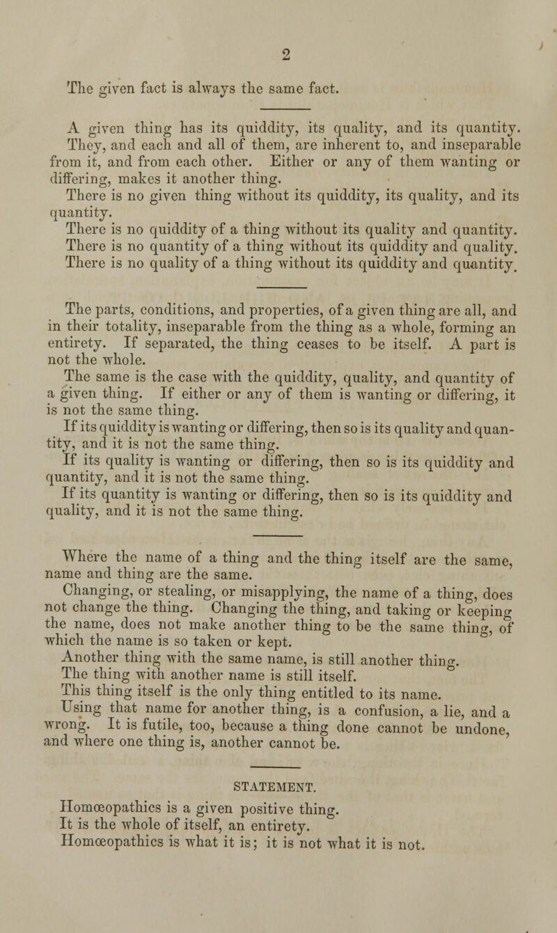 The given fact is always the same fact. A given thing has its quiddity, its quality, and its quantity. They, and each and all of them, are inherent to, and inseparable from it, and from each other. Either or any of them wanting or differing, makes it another thing. There is no given thing without its quiddity, its quality, and its quantity. There is no quiddity of a thing without its quality and quantity. There is no quantity of a thing without its quiddity and quality. There is no quality of a thing without its quiddity and quantity. The parts, conditions, and properties, of a given thing are all, and in their totality, inseparable from the thing as a whole, forming an entirety. If separated, the thing ceases to be itself. A part is not the whole. The same is the case with the quiddity, quality, and quantity of a given thing. If either or any of them is wanting or differing, it is not the same thing. If its quiddity is wanting or differing, then so is its quality and quan- tity, and it is not the same thing. If its quality is wanting or differing, then so is its quiddity and quantity, and it is not the same thing. If its quantity is wanting or differing, then so is its quiddity and quality, and it is not the same thing. Where the name of a thing and the thing itself are the same, name and thing are the same. Changing, or stealing, or misapplying, the name of a thing, does not change the thing. Changing the thing, and taking or keeping the name, does not make another thing to be the same thing, of which the name is so taken or kept. Another thing with the same name, is still another thing. The thing with another name is still itself. This thing itself is the only thing entitled to its name. Using that name for another thing, is a confusion, a lie, and a wrong. It is futile, too, because a thing done cannot be undone, and where one thing is, another cannot be. STATEMENT. Homoeopathies is a given positive thing. It is the whole of itself, an entirety. Homoeopathies is what it is; it is not what it is not.