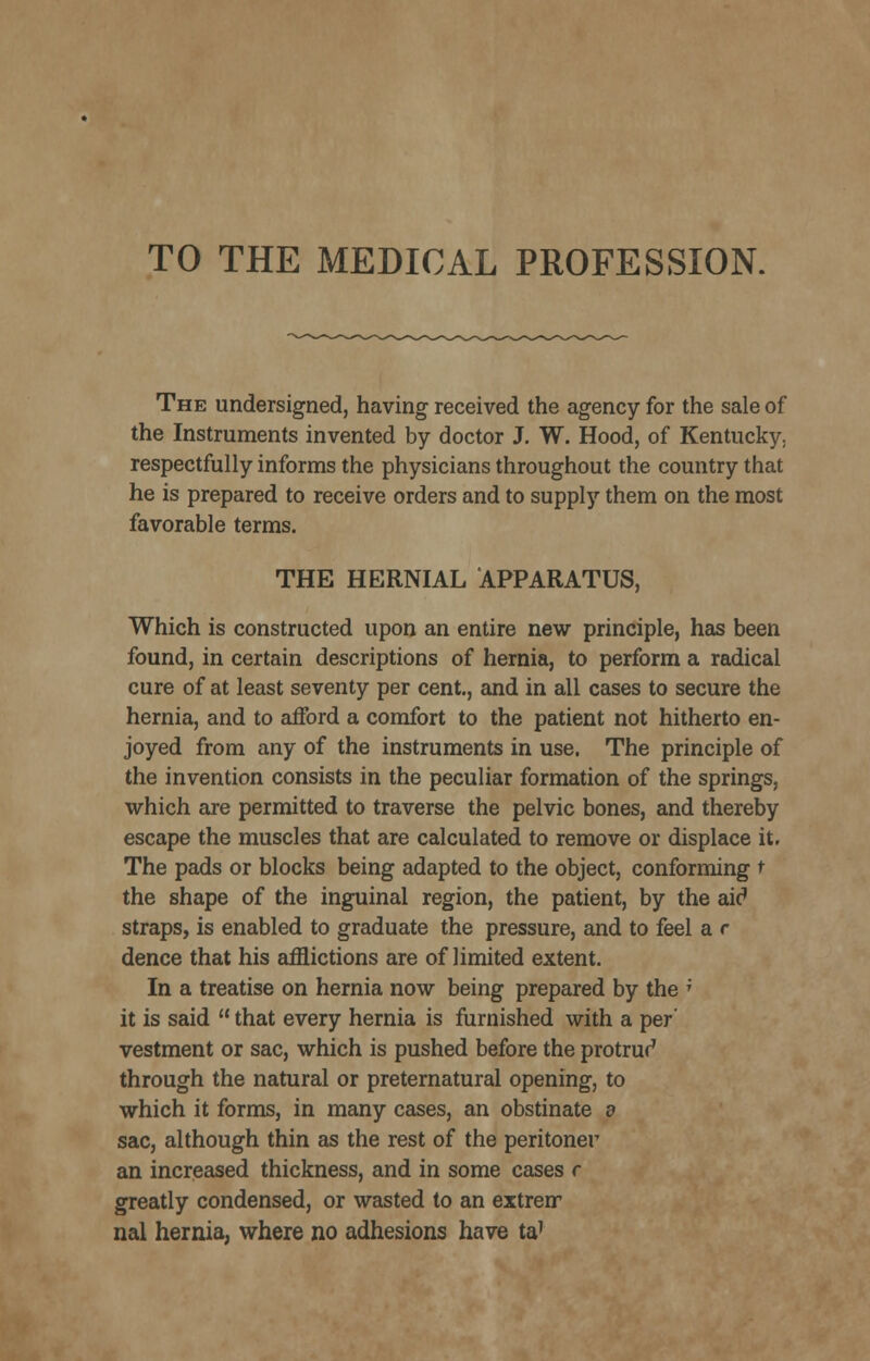 TO THE MEDICAL PROFESSION. The undersigned, having received the agency for the sale of the Instruments invented by doctor J. W. Hood, of Kentucky, respectfully informs the physicians throughout the country that he is prepared to receive orders and to supply them on the most favorable terms. THE HERNIAL APPARATUS, Which is constructed upon an entire new principle, has been found, in certain descriptions of hernia, to perform a radical cure of at least seventy per cent., and in all cases to secure the hernia, and to afford a comfort to the patient not hitherto en- joyed from any of the instruments in use. The principle of the invention consists in the peculiar formation of the springs, which are permitted to traverse the pelvic bones, and thereby escape the muscles that are calculated to remove or displace it. The pads or blocks being adapted to the object, conforming t the shape of the inguinal region, the patient, by the aic' straps, is enabled to graduate the pressure, and to feel a r dence that his afflictions are of limited extent. In a treatise on hernia now being prepared by the ' it is said  that every hernia is furnished with a per' vestment or sac, which is pushed before the protrur' through the natural or preternatural opening, to which it forms, in many cases, an obstinate d sac, although thin as the rest of the peritonei' an increased thickness, and in some cases r greatly condensed, or wasted to an extren* nal hernia, where no adhesions have ta'