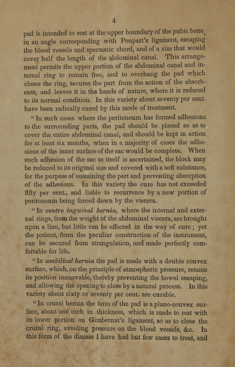 pad is intended to rest at the upper boundary of the pubic bone^ in an angle corresponding with Poupart's ligament, escaping the blood vessels and spermatic chord, and of a size that would cover half the length of the abdominal canal. This arrange- ment permits the upper portion of the abdominal canal and in- ternal ring to remain free, and to overhang the pad which closes the ring, secures the part from the action of the absorb- ents, and leaves it in the hands of nature, where it is reduced to its normal condition. In this variety about seventy per cent, have been radically cured by this mode of treatment.  In such cases where the peritoneum has formed adhesions to the surrounding parts, the pad should be placed so as to cover the entire abdominal canal, and should be kept in action for at least six months, when in a majority of cases the adhe- sions of the inner surface of the sac would be complete. When such adhesion of the sac to itself is ascertained, the block may be reduced to its original size and covered with a soft substance, for the purpose of sustaining the part and preventing absorption of the adhesions. In this variety the cure has not exceeded fifty per cent., and liable to recurrence by a new portion of peritoneum being forced down by the viscera.  In ventro inguinal hernia, where the internal and exter- nal rings, from the weight of the abdominal viscera, are brought upon a line, but little can be eiFected in the way of cure ; yet the patient, from the peculiar construction of the instrument, can be secured from strangulation, and made perfectly com- fortable for life.  In umbilical hernia the pad is made with a double convex surface, which, on the principle of atmospheric pressure, retains its position immovable, thereby preventing the bowel escaping, and allowing the opening to close by a natural process. In this variety about sixty or seventy per cent, are curable.  In crural hernia the form of the pad is a plano-convex sur- face, about one inch in thickness, which is made to rest with its lower portion on Gimbernat's ligament, so as to close the crural ring, avoiding pressure on the blood vessels, (fee. In this form of the disease I have had but few cases to treat, and