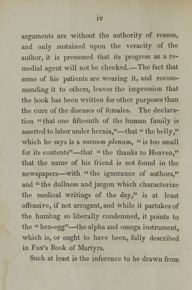 arguments are without the authority of reason, and only sustained upon the veracity of the author, it is presumed that its progress as a re- medial agent will not be checked.—The fact that some of his patients are wearing it, and recom- mending it to others, leaves the impression that the book has been written for other purposes than the cure of the diseases of females. The declara- tion  that one fifteenth of the human family is asserted to labor under hernia,—that  the belly, which he says is a vacuum plenum,  is too small for its contents—that  the thanks to Heaven, that the name of his friend is not found in the newspapers—with the ignorance of authors, and  the dullness and jargon which characterize the medical writings of the day, is at least offensive, if not arrogant, and while it partakes of the humbug so liberally condemned, it points to the  hen-egg—the alpha and omega instrument, which is, or ought to have been, fully described in Fox's Book of Martyrs. Such at least is the inference to be drawn from