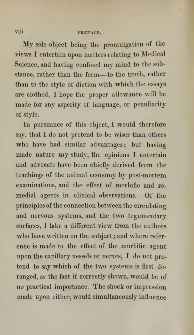 Vlll PREFACl.. My sole object being the promulgation of the views I entertain upon matters relating to Medical Science, and having confined my mind to the sub- stance, rather than the form—to the truth, rather than to the style of diction with which the essays are clothed, I hope the proper allowance will be made for any asperity of language, or peculiarity of stvle. In pursuance of this object, I would therefore say, that I do not pretend to be wiser than others who have had similar advantages; but having made nature my study, the opinions I entertain and advocate have been chiefly derived from the teachings of the animal economy by post-mortem examinations, and the effect of morbific and re- medial agents in clinical observations. Of the principles of the connection between the circulating and nervous systems, and the two tegumentary surfaces, I take a different view from the authors who have written on the subject; and where refer- ence is made to the effect of the morbific agent upon the capillary vessels or nerves, I do not pre- tend to say which of the two systems is first de- ranged, as the fact if correctly shown, would be of no practical importance. The shock or impression made upon either, would simultaneously influence