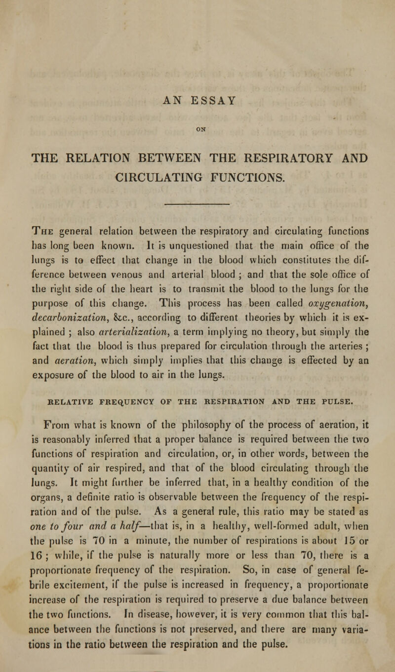 AN ESSAY THE RELATION BETWEEN THE RESPIRATORY AND CIRCULATING FUNCTIONS. The general relation between the respiratory and circulating functions has long been known. It is unquestioned that the main office of the lungs is to effect that change in the blood which constitutes the dif- ference between venous and arterial blood ; and that the sole office of the right side of the heart is to transmit the blood to the lungs for the purpose of this change. This process has been called oxygenation, decarbonization, &c, according to different theories by which it is ex- plained ; also arterialization, a term implying no theory, but simply the fact that the blood is thus prepared for circulation through the arteries ; and aeration, which simply implies that this change is effected by an exposure of the blood to air in the lungs. RELATIVE FREQUENCY OF THE RESPIRATION AND THE PULSE. From what is known of the philosophy of the process of aeration, it is reasonably inferred that a proper balance is required between the two functions of respiration and circulation, or, in other words, between the quantity of air respired, and that of the blood circulating through the lungs. It might further be inferred that, in a healthy condition of the organs, a definite ratio is observable between the frequency of the respi- ration and of the pulse. As a general rule, this ratio may be stated as one to four and a half—that is, in a healthy, well-formed adult, when the pulse is 70 in a minute, the number of respirations is about 15 or 16 ; while, if the pulse is naturally more or less than 70, there is a proportionate frequency of the respiration. So, in case of general fe- brile excitement, if the pulse is increased in frequency, a proportionate increase of the respiration is required to preserve a due balance between the two functions. In disease, however, it is very common that this bal- ance between the functions is not preserved, and there are many varia- tions in the ratio between the respiration and the pulse.