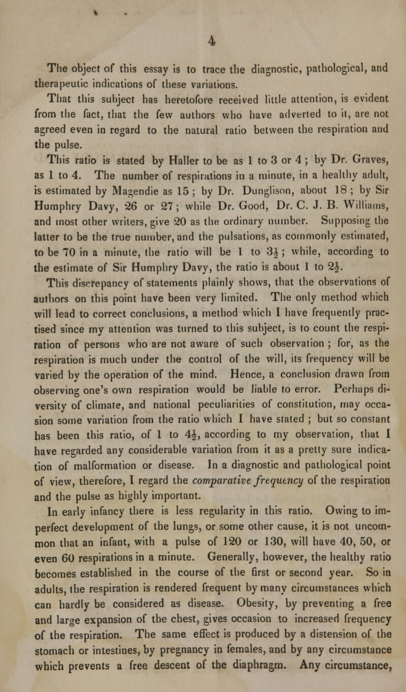 The object of this essay is to trace the diagnostic, pathological, and therapeutic indications of these variations. That this subject has heretofore received little attention, is evident from the fact, that the few authors who have adverted to it, are not agreed even in regard to the natural ratio between the respiration and the pulse. This ratio is stated by Haller to be as 1 to 3 or 4 ; by Dr. Graves, as 1 to 4. The number of respirations in a minute, in a healthy adult, is estimated by Magendie as 15 ; by Dr. Dunglison, about 18 ; by Sir Humphry Davy, 26 or 27; while Dr. Good, Dr. C. J. B. Williams, and most other writers, give 20 as the ordinary number. Supposing the latter to be the true number, and the pulsations, as commonly estimated, to be 70 in a minute, the ratio will be I to 3£ ; while, according to the estimate of Sir Humphry Davy, the ratio is about 1 to 2|. This discrepancy of statements plainly shows, that the observations of authors on this point have been very limited. The only method which will lead to correct conclusions, a method which I have frequently prac- tised since my attention was turned to this subject, is to count the respi- ration of persons who are not aware of such observation ; for, as the respiration is much under the control of the will, its frequency will be varied by the operation of the mind. Hence, a conclusion drawn from observing one's own respiration would be liable to error. Perhaps di- versity of climate, and national peculiarities of constitution, may occa- sion some variation from the ratio which I have stated ; but so constant has been this ratio, of 1 to 4£, according to my observation, that I have regarded any considerable variation from it as a pretty sure indica- tion of malformation or disease. In a diagnostic and pathological point of view, therefore, I regard the comparative frequency of the respiration and the pulse as highly important. In early infancy there is less regularity in this ratio. Owing to im- perfect development of the lungs, or some other cause, it is not uncom- mon that an infant, with a pulse of 120 or 130, will have 40, 50, or even 60 respirations in a minute. Generally, however, the healthy ratio becomes established in the course of the first or second year. So in adults, the respiration is rendered frequent by many circumstances which can hardly be considered as disease. Obesity, by preventing a free and large expansion of the chest, gives occasion to increased frequency of the respiration. The same effect is produced by a distension of the stomach or intestines, by pregnancy in females, and by any circumstance which prevents a free descent of the diaphragm. Any circumstance,