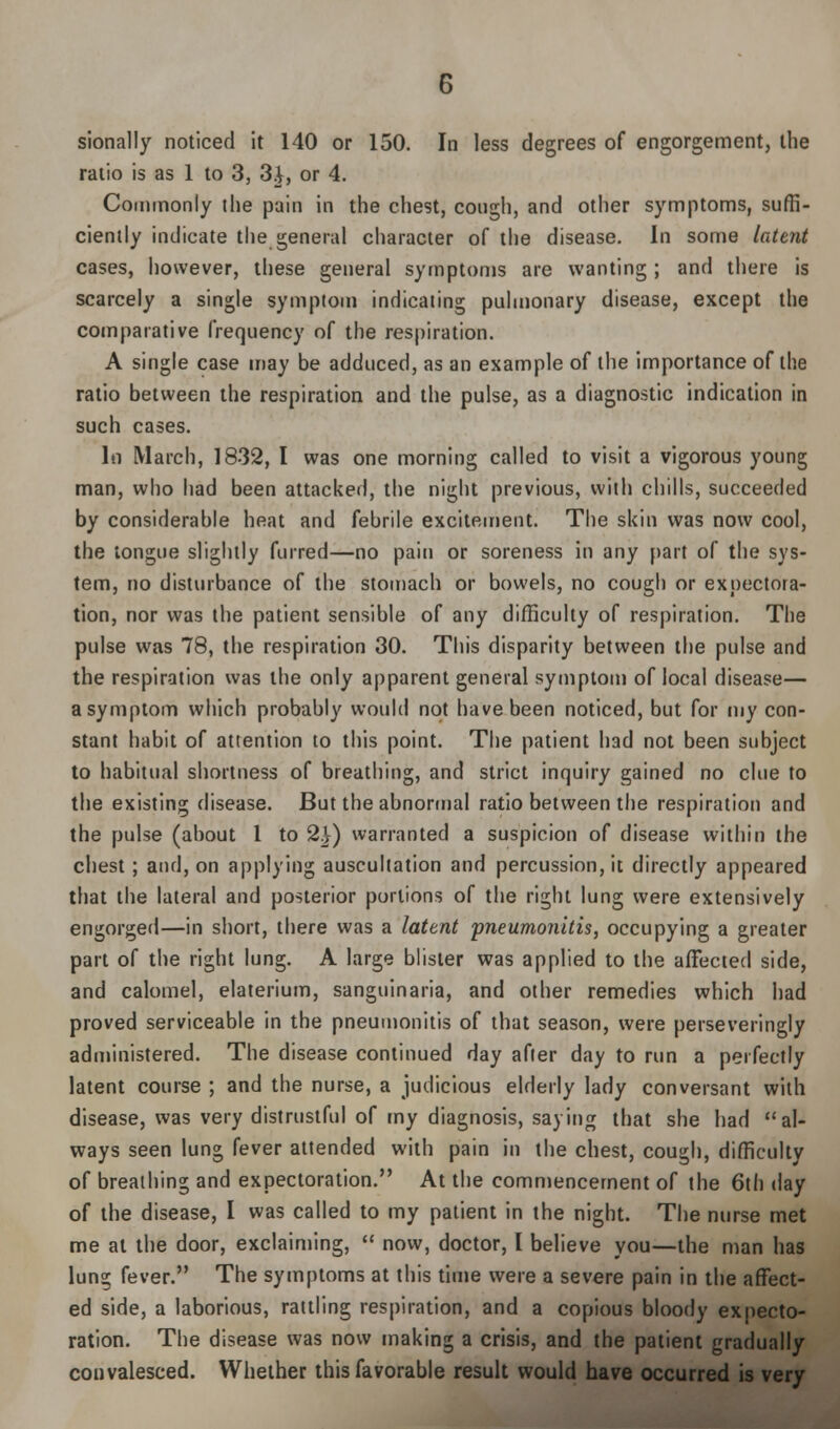 sionally noticed it 140 or 150. In less degrees of engorgement, the ratio is as 1 to 3, 3i, or 4. Commonly the pain in the chest, cough, and other symptoms, suffi- ciently indicate the general character of the disease. In some latent cases, however, these general symptoms are wanting ; and there is scarcely a single symptom indicating pulmonary disease, except the comparative frequency of the respiration. A single case may be adduced, as an example of the importance of the ratio between the respiration and the pulse, as a diagnostic indication in such cases. In March, 1832, I was one morning called to visit a vigorous young man, who had been attacked, the night previous, with chills, succeeded by considerable heat and febrile excitement. The skin was now cool, the tongue slightly furred—no pain or soreness in any part of the sys- tem, no disturbance of the stomach or bowels, no cough or expectora- tion, nor was the patient sensible of any difficulty of respiration. The pulse was 78, the respiration 30. This disparity between the pulse and the respiration was the only apparent general symptom of local disease— a symptom which probably would not have been noticed, but for my con- stant habit of attention to this point. The patient had not been subject to habitual shortness of breathing, and strict inquiry gained no clue to the existing disease. But the abnormal ratio between the respiration and the pulse (about 1 to 2}) warranted a suspicion of disease within the chest ; and, on applying auscultation and percussion, it directly appeared that the lateral and posterior portions of the right lung were extensively engorged—in short, there was a latent 'pneumonitis, occupying a greater part of the right lung. A large blister was applied to the affected side, and calomel, elaterium, sanguinaria, and other remedies which had proved serviceable in the pneumonitis of that season, were perseveringly administered. The disease continued day after day to run a perfectly latent course ; and the nurse, a judicious elderly lady conversant with disease, was very distrustful of my diagnosis, saying that she had al- ways seen lung fever attended with pain in the chest, cough, difficulty of breathing and expectoration. At the commencement of the 6th day of the disease, I was called to my patient in the night. The nurse met me at the door, exclaiming, now, doctor, I believe you—the man has lung fever. The symptoms at this time were a severe pain in the affect- ed side, a laborious, rattling respiration, and a copious bloody expecto- ration. The disease was now making a crisis, and the patient gradually convalesced. Whether this favorable result would have occurred is very