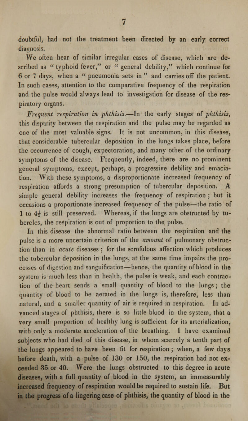 doubtful, had not the treatment been directed by an early correct diagnosis. We often hear of similar irregular cases of disease, which are de- scribed as typhoid fever, or general debility, which continue for 6 or 7 days, when a pneumonia sets in and carries off the patient. In such cases, attention to the comparative frequency of the respiration and the pulse would always lead to investigation for disease of the res- piratory organs. Frequent respiration in phthisis.—In the early stages of phthisis, this disparity between the respiration and the pulse may be regarded as one of the most valuable signs. It is not uncommon, in this disease, that considerable tubercular deposition in the lungs takes place, before the occurrence of cough, expectoration, and many other of the ordinary symptoms of the disease. Frequently, indeed, there are no prominent general symptoms, except, perhaps, a progressive debility and emacia- tion. With these symptoms, a disproportionate increased frequency of respiration affords a strong presumption of tubercular deposition. A simple general debility increases the frequency of respiration ; but it occasions a proportionate increased frequency of the pulse—the ratio of 1 to 4£ is still preserved. Whereas, if the lungs are obstructed by tu- bercles, the respiration is out of proportion to the pulse. In this disease the abnormal ratio between the respiration and the pulse is a more uncertain criterion of the amount of pulmonary obstruc- tion than in acute diseases ; for the scrofulous affection which produces the tubercular deposition in the lungs, at the same time impairs the pro- cesses of digestion and sanguification—hence, the quantity of blood in the system is much less than in health, the pulse is weak, and each contrac- tion of the heart sends a small quantity of blood to the lungs; the quantity of blood to be aerated in the lungs is, therefore, less than natural, and a smaller quantity of air is required in respiration. In ad- vanced stages of phthisis, there is so little blood in the system, that a very small proportion of healthy lung is sufficient for its arteiialization, with only a moderate acceleration of the breathing. I have examined subjects who had died of this disease, in whom scarcely a tenth part of the lungs appeared to have been fit for respiration ; when, a few days before death, with a pulse of 130 or 150, the respiration had not ex- ceeded 35 or 40. Were the lungs obstructed to this degree in acute diseases, with a full quantity of blood in the system, an immeasurably increased frequency of respiration would be required to sustain life. But in the progress of a lingering case of phthisis, the quantity of blood in the