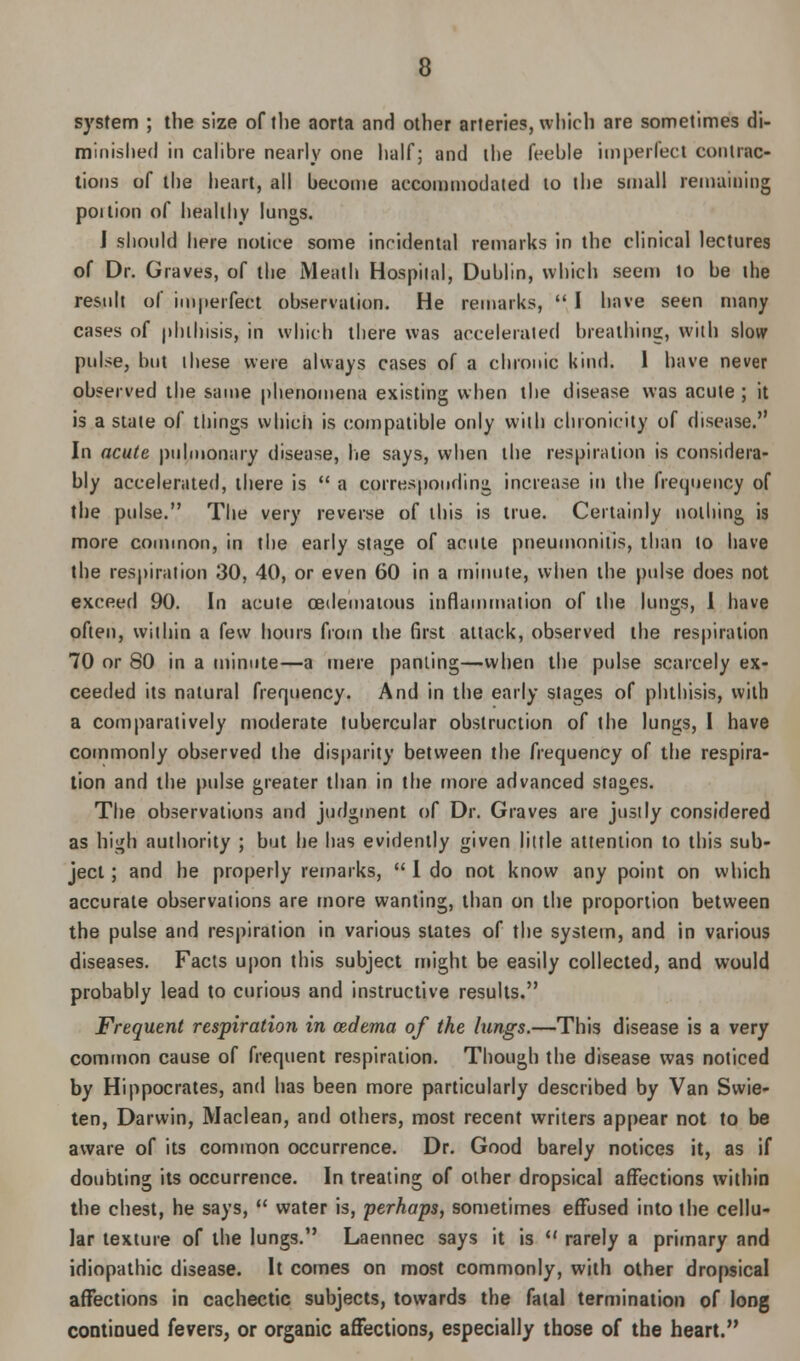 system ; the size of the aorta and other arteries, which are sometimes di- minished in calibre nearly one half; and the feeble imperfect contrac- tions of the heart, all become accommodated to the small remaining poition of healthy lungs. I should here notice some incidental remarks in the clinical lectures of Dr. Graves, of the Meath Hospital, Dublin, which seem to be the result of imperfect observation. He remarks,  I have seen many cases of phthisis, in which there was accelerated breathing, with slow pulse, but these were always cases of a chronic kind. 1 have never observed the same phenomena existing when the disease was acute ; it is a state of things which is compatible only with clnonicity of disease. In acute pulmonary disease, lie says, when the respiration is considera- bly accelerated, there is  a corresponding increase in the frequency of the pulse. The very reverse of this is true. Certainly nothing is more common, in the early stage of acute pneumonitis, than to have the respiration 30, 40, or even 60 in a minute, when the pulse does not exceed 90. In acute cedematous inflammation of the lungs, I have often, within a few hours from ihe first attack, observed the respiration 70 or 80 in a minute—a mere panting—when the pulse scarcely ex- ceeded its natural frequency. And in the early stages of phthisis, with a comparatively moderate tubercular obstruction of the lungs, I have commonly observed the disparity between the frequency of the respira- tion and the pulse greater than in the more advanced stages. The observations and judgment of Dr. Graves are justly considered as high authority ; but he has evidently given little attention to this sub- ject ; and he properly remarks,  I do not know any point on which accurate observations are more wanting, than on the proportion between the pulse and respiration in various states of the system, and in various diseases. Facts upon this subject might be easily collected, and would probably lead to curious and instructive results. Frequent respiration in oedema of the lungs.—This disease is a very common cause of frequent respiration. Though the disease was noticed by Hippocrates, and has been more particularly described by Van Swie- ten, Darwin, Maclean, and others, most recent writers appear not to be aware of its common occurrence. Dr. Good barely notices it, as if doubting its occurrence. In treating of other dropsical affections within the chest, he says,  water is, perhaps, sometimes effused into the cellu- lar texture of the lungs. Laennec says it is  rarely a primary and idiopathic disease. It comes on most commonly, with other dropsical affections in cachectic subjects, towards the fatal termination of long continued fevers, or organic affections, especially those of the heart.