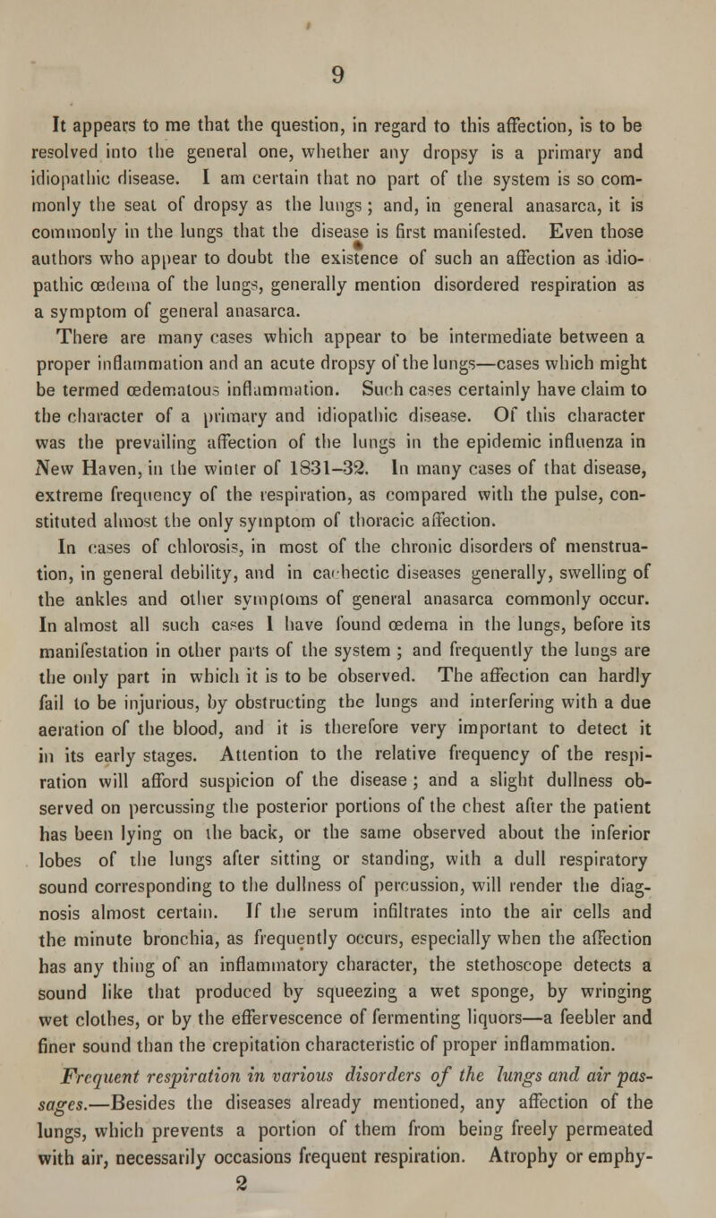 It appears to me that the question, in regard to this affection, is to be resolved into the general one, whether any dropsy is a primary and idiopathic disease. I am certain that no part of the system is so com- monly the seal of dropsy as the lungs ; and, in general anasarca, it is commonly in the lungs that the disease is first manifested. Even those authors who appear to doubt the existence of such an affection as idio- pathic oedema of the lungs, generally mention disordered respiration as a symptom of general anasarca. There are many cases which appear to be intermediate between a proper inflammation and an acute dropsy of the lungs—cases which might be termed cedematous inflammation. Such cases certainly have claim to the character of a primary and idiopathic disease. Of this character was the prevailing affection of the lungs in the epidemic influenza in New Haven, in the winter of 1831—32. In many cases of that disease, extreme frequency of the respiration, as compared with the pulse, con- stituted almost the only symptom of thoracic affection. In cases of chlorosis, in most of the chronic disorders of menstrua- tion, in general debility, and in cachectic diseases generally, swelling of the ankles and other symptoms of general anasarca commonly occur. In almost all such cases 1 have found oedema in the lungs, before its manifestation in other parts of the system ; and frequently the lungs are the only part in which it is to be observed. The affection can hardly fail to be injurious, by obstructing the lungs and interfering with a due aeration of the blood, and it is therefore very important to detect it in its early stages. Attention to the relative frequency of the respi- ration will afford suspicion of the disease ; and a slight dullness ob- served on percussing the posterior portions of the chest after the patient has been lying on the back, or the same observed about the inferior lobes of the lungs after sitting or standing, with a dull respiratory sound corresponding to the dullness of percussion, will render the diag- nosis almost certain. If the serum infiltrates into the air cells and the minute bronchia, as frequently occurs, especially when the affection has any thing of an inflammatory character, the stethoscope detects a sound like that produced by squeezing a wet sponge, by wringing wet clothes, or by the effervescence of fermenting liquors—a feebler and finer sound than the crepitation characteristic of proper inflammation. Frequent respiration in various disorders of the lungs and air pas- sages.—Besides the diseases already mentioned, any affection of the lungs, which prevents a portion of them from being freely permeated with air, necessarily occasions frequent respiration. Atrophy or emphy- 2