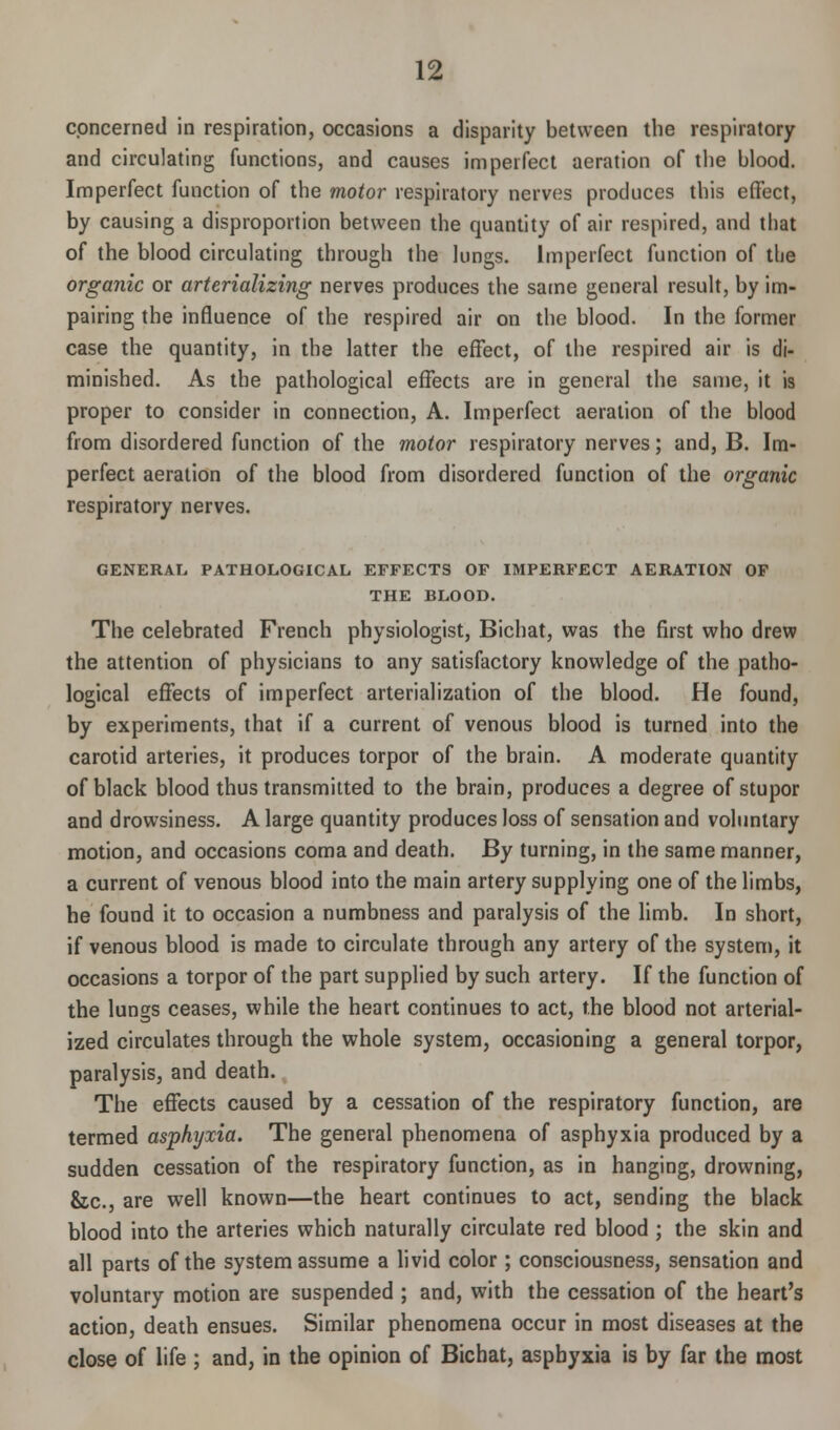 concerned in respiration, occasions a disparity between the respiratory and circulating functions, and causes imperfect aeration of the blood. Imperfect function of the motor respiratory nerves produces this effect, by causing a disproportion between the quantity of air respired, and that of the blood circulating through the lungs. Imperfect function of the organic or arterializing nerves produces the same general result, by im- pairing the influence of the respired air on the blood. In the former case the quantity, in the latter the effect, of the respired air is di- minished. As the pathological effects are in general the same, it is proper to consider in connection, A. Imperfect aeration of the blood from disordered function of the motor respiratory nerves; and, B. Im- perfect aeration of the blood from disordered function of the organic respiratory nerves. GENERAL PATHOLOGICAL EFFECTS OF IMPERFECT AERATION OF THE BLOOD. The celebrated French physiologist, Bichat, was the first who drew the attention of physicians to any satisfactory knowledge of the patho- logical effects of imperfect arterialization of the blood. He found, by experiments, that if a current of venous blood is turned into the carotid arteries, it produces torpor of the brain. A moderate quantity of black blood thus transmitted to the brain, produces a degree of stupor and drowsiness. A large quantity produces loss of sensation and voluntary motion, and occasions coma and death. By turning, in the same manner, a current of venous blood into the main artery supplying one of the limbs, he found it to occasion a numbness and paralysis of the limb. In short, if venous blood is made to circulate through any artery of the system, it occasions a torpor of the part supplied by such artery. If the function of the lungs ceases, while the heart continues to act, the blood not arterial- ized circulates through the whole system, occasioning a general torpor, paralysis, and death. The effects caused by a cessation of the respiratory function, are termed asphyxia. The general phenomena of asphyxia produced by a sudden cessation of the respiratory function, as in hanging, drowning, &c, are well known—the heart continues to act, sending the black blood into the arteries which naturally circulate red blood ; the skin and all parts of the system assume a livid color ; consciousness, sensation and voluntary motion are suspended ; and, with the cessation of the heart's action, death ensues. Similar phenomena occur in most diseases at the close of life ; and, in the opinion of Bichat, asphyxia is by far the most