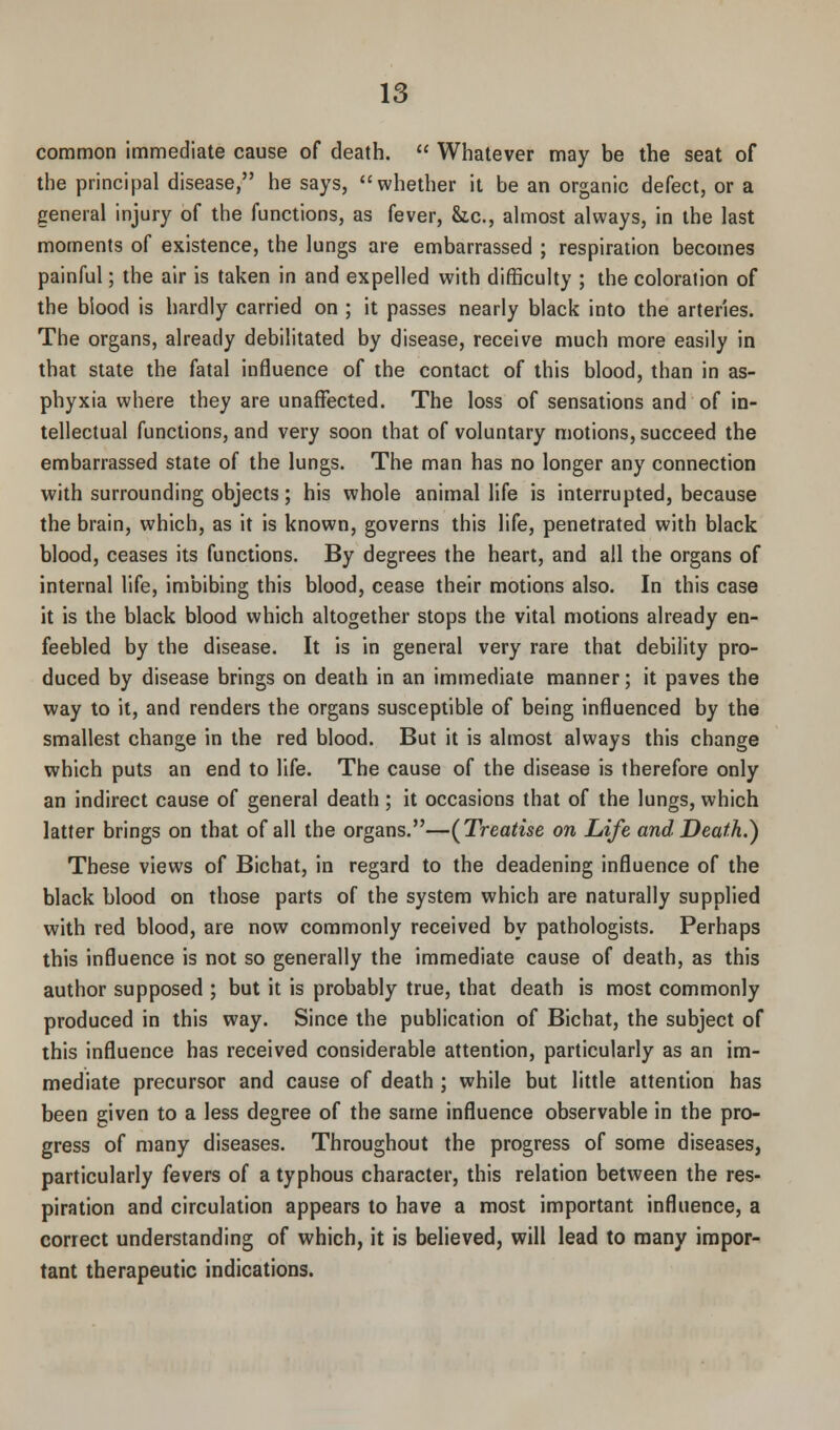 common immediate cause of death. Whatever may be the seat of the principal disease, he says, whether it be an organic defect, or a general injury of the functions, as fever, &,c, almost always, in the last moments of existence, the lungs are embarrassed ; respiration becomes painful; the air is taken in and expelled with difficulty ; the coloration of the biood is hardly carried on ; it passes nearly black into the arteries. The organs, already debilitated by disease, receive much more easily in that state the fatal influence of the contact of this blood, than in as- phyxia where they are unaffected. The loss of sensations and of in- tellectual functions, and very soon that of voluntary motions, succeed the embarrassed state of the lungs. The man has no longer any connection with surrounding objects; his whole animal life is interrupted, because the brain, which, as it is known, governs this life, penetrated with black blood, ceases its functions. By degrees the heart, and all the organs of internal life, imbibing this blood, cease their motions also. In this case it is the black blood which altogether stops the vital motions already en- feebled by the disease. It is in general very rare that debility pro- duced by disease brings on death in an immediate manner; it paves the way to it, and renders the organs susceptible of being influenced by the smallest change in the red blood. But it is almost always this change which puts an end to life. The cause of the disease is therefore only an indirect cause of general death ; it occasions that of the lungs, which latter brings on that of all the organs.—(Treatise on Life and Death.) These views of Bichat, in regard to the deadening influence of the black blood on those parts of the system which are naturally supplied with red blood, are now commonly received by pathologists. Perhaps this influence is not so generally the immediate cause of death, as this author supposed ; but it is probably true, that death is most commonly produced in this way. Since the publication of Bichat, the subject of this influence has received considerable attention, particularly as an im- mediate precursor and cause of death ; while but little attention has been given to a less degree of the same influence observable in the pro- gress of many diseases. Throughout the progress of some diseases, particularly fevers of a typhous character, this relation between the res- piration and circulation appears to have a most important influence, a correct understanding of which, it is believed, will lead to many impor- tant therapeutic indications.