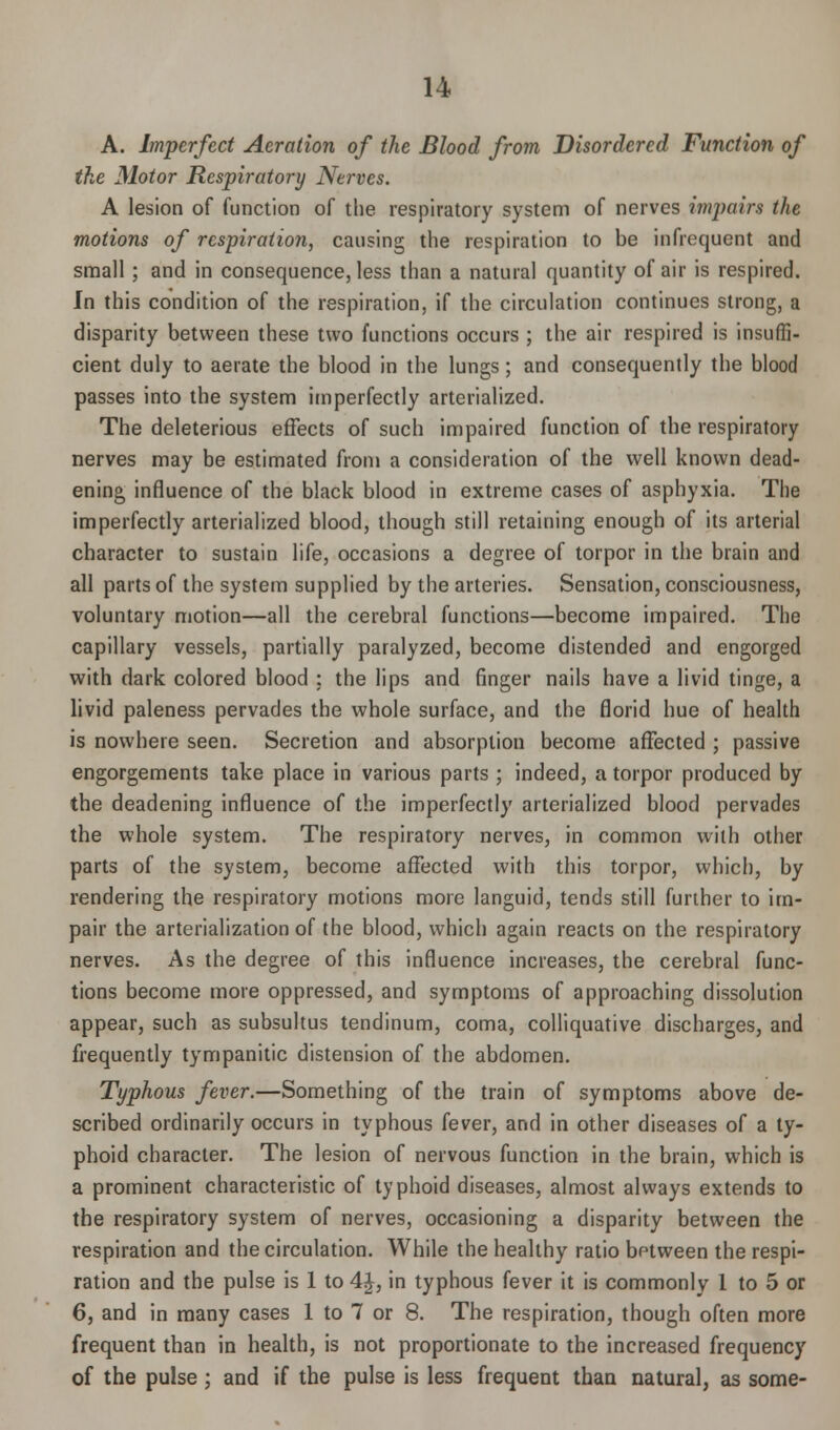 A. Imperfect Aeration of the Blood from Disordered Function of the Motor Respiratory Nerves. A lesion of function of the respiratory system of nerves impairs the motions of respiration, causing the respiration to be infrequent and small; and in consequence, less than a natural quantity of air is respired. In this condition of the respiration, if the circulation continues strong, a disparity between these two functions occurs ; the air respired is insuffi- cient duly to aerate the blood in the lungs; and consequently the blood passes into the system imperfectly arterialized. The deleterious effects of such impaired function of the respiratory nerves may be estimated from a consideration of the well known dead- ening influence of the black blood in extreme cases of asphyxia. The imperfectly arterialized blood, though still retaining enough of its arterial character to sustain life, occasions a degree of torpor in the brain and all parts of the system supplied by the arteries. Sensation, consciousness, voluntary motion—all the cerebral functions—become impaired. The capillary vessels, partially paralyzed, become distended and engorged with dark colored blood : the lips and finger nails have a livid tinge, a livid paleness pervades the whole surface, and the florid hue of health is nowhere seen. Secretion and absorption become affected ; passive engorgements take place in various parts ; indeed, a torpor produced by the deadening influence of the imperfectly arterialized blood pervades the whole system. The respiratory nerves, in common with other parts of the system, become affected with this torpor, which, by rendering the respiratory motions more languid, tends still further to im- pair the arterialization of the blood, which again reacts on the respiratory nerves. As the degree of this influence increases, the cerebral func- tions become more oppressed, and symptoms of approaching dissolution appear, such as subsultus tendinum, coma, colliquative discharges, and frequently tympanitic distension of the abdomen. Typhous fever.—Something of the train of symptoms above de- scribed ordinarily occurs in typhous fever, and in other diseases of a ty- phoid character. The lesion of nervous function in the brain, which is a prominent characteristic of typhoid diseases, almost always extends to the respiratory system of nerves, occasioning a disparity between the respiration and the circulation. While the healthy ratio between the respi- ration and the pulse is 1 to 4£, in typhous fever it is commonly 1 to 5 or 6, and in many cases 1 to 7 or 8. The respiration, though often more frequent than in health, is not proportionate to the increased frequency of the pulse ; and if the pulse is less frequent than natural, as some-