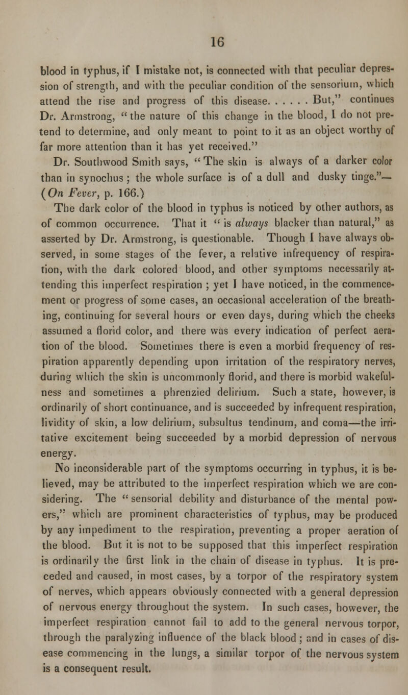 blood in typhus, if I mistake not, is connected with that peculiar depres- sion of strength, and with the peculiar condition of the sensorium, which attend the rise and progress of this disease But, continues Dr. Armstrong,  the nature of this change in the blood, I do not pre- tend to determine, and only meant to point to it as an object worthy of far more attention than it has yet received. Dr. Southwood Smith says,  The skin is always of a darker color than in synochus ; the whole surface is of a dull and dusky tinge.— (Orc Fever, p. 166.) The dark color of the blood in typhus is noticed by other authors, as of common occurrence. That it  is always blacker than natural, as asserted by Dr. Armstrong, is questionable. Though I have always ob- served, in some stages of the fever, a relative infrequency of respira- tion, with the dark colored blood, and other symptoms necessarily at- tending this imperfect respiration ; yet I have noticed, in the commence- ment or progress of some cases, an occasional acceleration of the breath- ing, continuing for several hours or even days, during which the cheeks assumed a florid color, and there was every indication of perfect aera- tion of the blood. Sometimes there is even a morbid frequency of res- piration apparently depending upon irritation of the respiratory nerves, during which the skin is uncommonly florid, and there is morbid wakeful- ness and sometimes a phrenzied delirium. Such a state, however, is ordinarily of short continuance, and is succeeded by infrequent respiration, jividity of skin, a low delirium, subsultus tendinum, and coma—the irri- tative excitement being succeeded by a morbid depression of nervous energy. No inconsiderable part of the symptoms occurring in typhus, it is be- lieved, may be attributed to the imperfect respiration which we are con- sidering. The  sensorial debility and disturbance of the mental pow- ers, which are prominent characteristics of typhus, may be produced by any impediment to the respiration, preventing a proper aeration of the blood. But it is not to be supposed that this imperfect respiration is ordinarily the first link in the chain of disease in typhus. It is pre- ceded and caused, in most cases, by a torpor of the respiratory system of nerves, which appears obviously connected with a general depression of nervous energy throughout the system. In such cases, however, the imperfect respiration cannot fail to add to the general nervous torpor, through the paralyzing influence of the black blood; and in cases of dis- ease commencing in the lungs, a similar torpor of the nervous system is a consequent result.