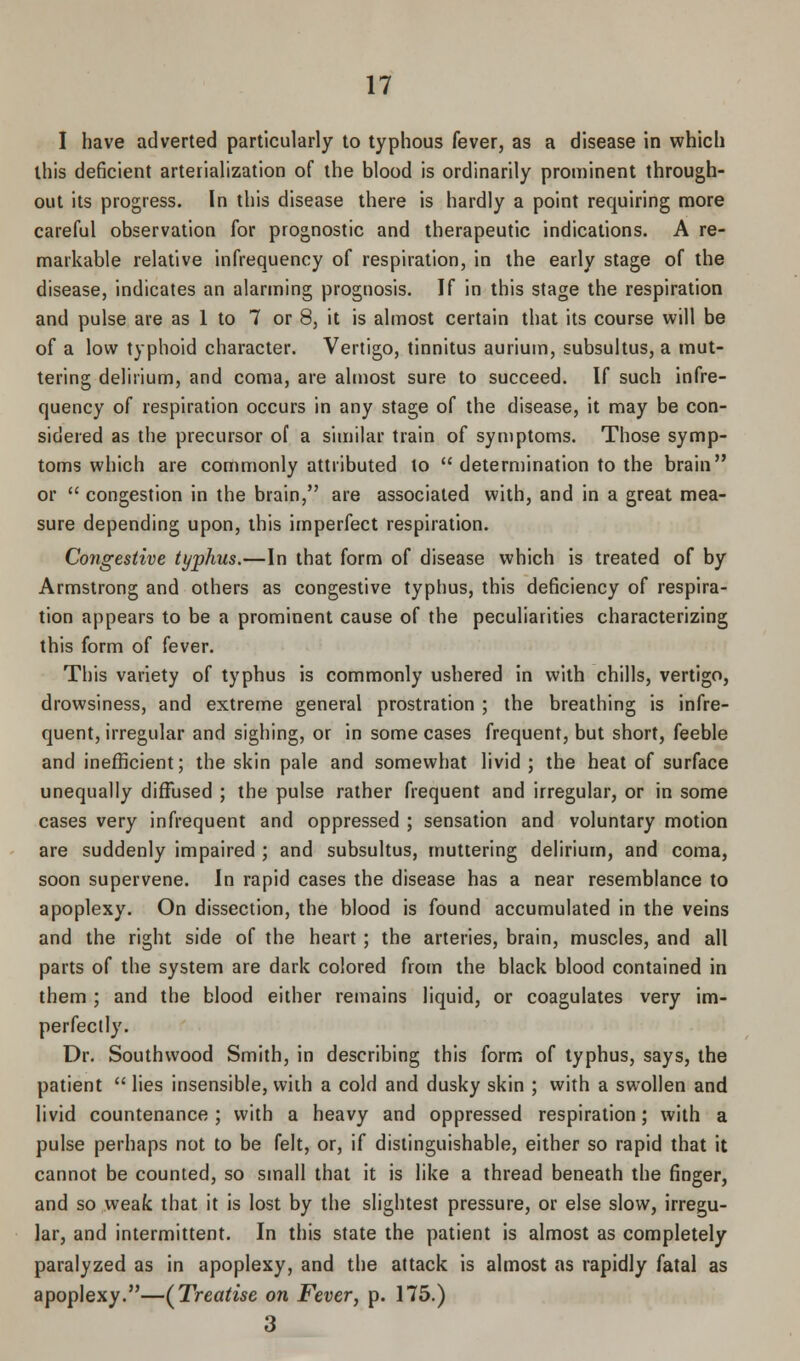 I have adverted particularly to typhous fever, as a disease in which this deficient arterialization of the blood is ordinarily prominent through- out its progress. In this disease there is hardly a point requiring more careful observation for prognostic and therapeutic indications. A re- markable relative infrequency of respiration, in the early stage of the disease, indicates an alarming prognosis. If in this stage the respiration and pulse are as 1 to 7 or 8, it is almost certain that its course will be of a low typhoid character. Vertigo, tinnitus aurium, subsultus, a mut- tering delirium, and coma, are almost sure to succeed. If such infre- quency of respiration occurs in any stage of the disease, it may be con- sidered as the precursor of a similar train of symptoms. Those symp- toms which are commonly attributed to  determination to the brain or  congestion in the brain, are associated with, and in a great mea- sure depending upon, this imperfect respiration. Congestive typhus.—In that form of disease which is treated of by Armstrong and others as congestive typhus, this deficiency of respira- tion appears to be a prominent cause of the peculiarities characterizing this form of fever. This variety of typhus is commonly ushered in with chills, vertigo, drowsiness, and extreme general prostration ; the breathing is infre- quent, irregular and sighing, or in some cases frequent, but short, feeble and inefficient; the skin pale and somewhat livid ; the heat of surface unequally diffused ; the pulse rather frequent and irregular, or in some cases very infrequent and oppressed ; sensation and voluntary motion are suddenly impaired ; and subsultus, muttering delirium, and coma, soon supervene. In rapid cases the disease has a near resemblance to apoplexy. On dissection, the blood is found accumulated in the veins and the right side of the heart ; the arteries, brain, muscles, and all parts of the system are dark colored from the black blood contained in them ; and the blood either remains liquid, or coagulates very im- perfectly. Dr. Southwood Smith, in describing this form of typhus, says, the patient  lies insensible, with a cold and dusky skin ; with a swollen and livid countenance ; with a heavy and oppressed respiration; with a pulse perhaps not to be felt, or, if distinguishable, either so rapid that it cannot be counted, so small that it is like a thread beneath the finger, and so weak that it is lost by the slightest pressure, or else slow, irregu- lar, and intermittent. In this state the patient is almost as completely paralyzed as in apoplexy, and the attack is almost as rapidly fatal as apoplexy.—(Treatise on Fever, p. 175.) 3