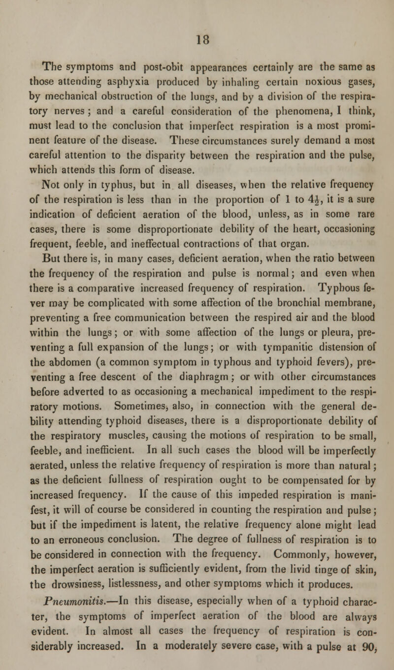 The symptoms and post-obit appearances certainly are the same as those attending asphyxia produced by inhaling certain noxious gases, by mechanical obstruction of the lungs, and by a division of the respira- tory nerves ; and a careful consideration of the phenomena, I think, must lead to the conclusion that imperfect respiration is a most promi- nent feature of the disease. These circumstances surely demand a most careful attention to the disparity between the respiration and the pulse, which attends this form of disease. Not only in typhus, but in all diseases, when the relative frequency of the respiration is less than in the proportion of 1 to 4<J, it is a sure indication of deficient aeration of the blood, unless, as in some rare cases, there is some disproportionate debility of the heart, occasioning frequent, feeble, and ineffectual contractions of that organ. But there is, in many cases, deficient aeration, when the ratio between the frequency of the respiration and pulse is normal; and even when there is a comparative increased frequency of respiration. Typhous fe- ver may be complicated with some affection of the bronchial membrane, preventing a free communication between the respired air and the blood within the lungs; or with some affection of the lungs or pleura, pre- venting a full expansion of the lungs; or with tympanitic distension of the abdomen (a common symptom in typhous and typhoid fevers), pre- venting a free descent of the diaphragm; or with other circumstances before adverted to as occasioning a mechanical impediment to the respi- ratory motions. Sometimes, also, in connection with the general de- bility attending typhoid diseases, there is a disproportionate debility of the respiratory muscles, causing the motions of respiration to be small, feeble, and inefficient. In all such cases the blood will be imperfectly aerated, unless the relative frequency of respiration is more than natural; as the deficient fullness of respiration ought to be compensated for by increased frequency. If the cause of this impeded respiration is mani- fest, it will of course be considered in counting the respiration and pulse ; but if the impediment is latent, the relative frequency alone might lead to an erroneous conclusion. The degree of fullness of respiration is to be considered in connection with the frequency. Commonly, however, the imperfect aeration is sufficiently evident, from the livid tinge of skin, the drowsiness, listlessness, and other symptoms which it produces. Pneumonitis.—In this disease, especially when of a typhoid charac- ter, the symptoms of imperfect aeration of the blood are always evident. In almost all cases the frequency of respiration is con- siderably increased. In a moderately severe case, with a pulse at 90,