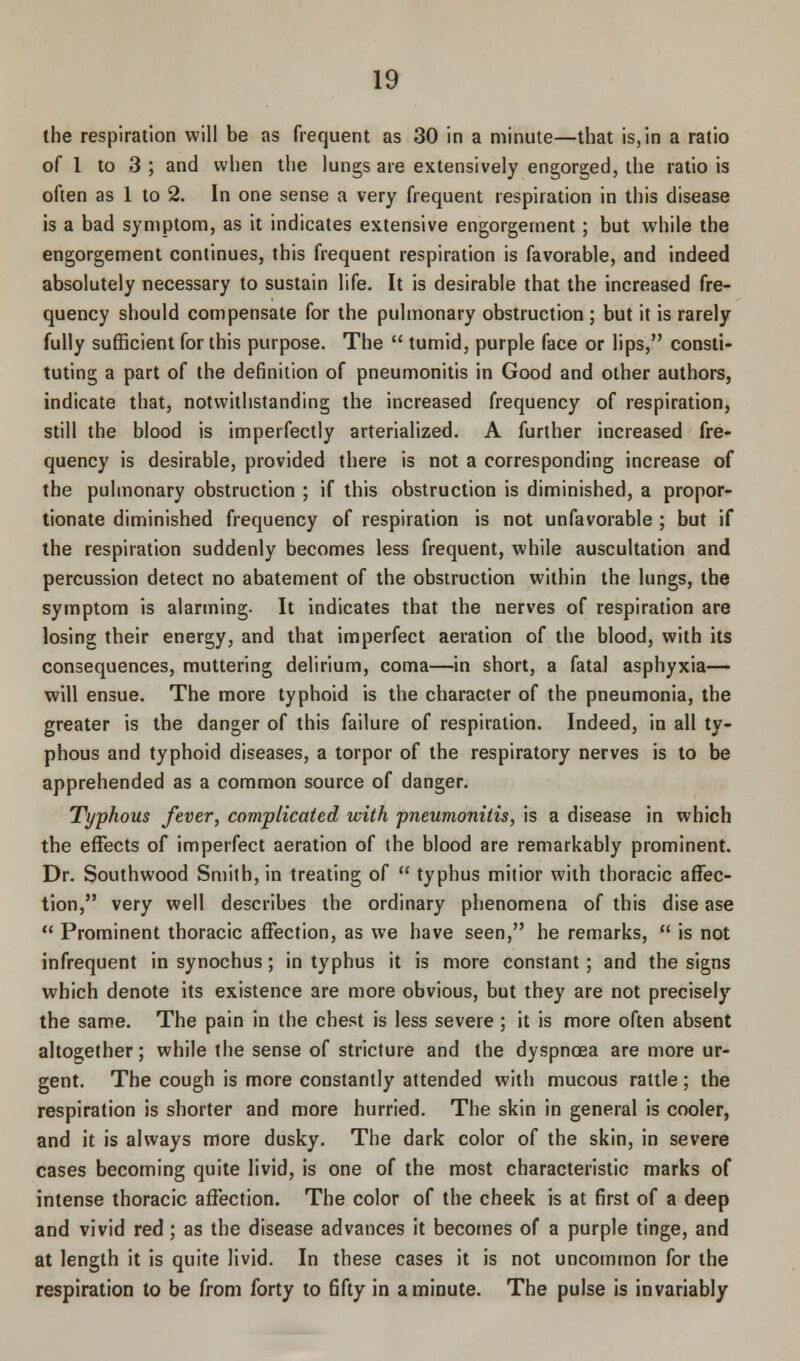 the respiration will be as frequent as 30 in a minute—that is,in a ratio of 1 to 3 ; and when the lungs are extensively engorged, the ratio is often as 1 to 2. In one sense a very frequent respiration in this disease is a bad symptom, as it indicates extensive engorgement; but while the engorgement continues, this frequent respiration is favorable, and indeed absolutely necessary to sustain life. It is desirable that the increased fre- quency should compensate for the pulmonary obstruction ; but it is rarely fully sufficient for this purpose. The tumid, purple face or lips, consti- tuting a part of the definition of pneumonitis in Good and other authors, indicate that, notwithstanding the increased frequency of respiration, still the blood is imperfectly arterialized. A further increased fre- quency is desirable, provided there is not a corresponding increase of the pulmonary obstruction ; if this obstruction is diminished, a propor- tionate diminished frequency of respiration is not unfavorable ; but if the respiration suddenly becomes less frequent, while auscultation and percussion detect no abatement of the obstruction within the lungs, the symptom is alarming. It indicates that the nerves of respiration are losing their energy, and that imperfect aeration of the blood, with its consequences, muttering delirium, coma—in short, a fatal asphyxia— will ensue. The more typhoid is the character of the pneumonia, the greater is the danger of this failure of respiration. Indeed, in all ty- phous and typhoid diseases, a torpor of the respiratory nerves is to be apprehended as a common source of danger. Typhous fever, complicated with pneumonitis, is a disease in which the effects of imperfect aeration of the blood are remarkably prominent. Dr. Southwood Smith, in treating of typhus mitior with thoracic affec- tion, very well describes the ordinary phenomena of this dise ase Prominent thoracic affection, as we have seen, he remarks, is not infrequent in synochus; in typhus it is more constant; and the signs which denote its existence are more obvious, but they are not precisely the same. The pain in the chest is less severe ; it is more often absent altogether; while the sense of stricture and the dyspnoea are more ur- gent. The cough is more constantly attended with mucous rattle; the respiration is shorter and more hurried. The skin in general is cooler, and it is always more dusky. The dark color of the skin, in severe cases becoming quite livid, is one of the most characteristic marks of intense thoracic affection. The color of the cheek is at first of a deep and vivid red; as the disease advances it becomes of a purple tinge, and at length it is quite livid. In these cases it is not uncommon for the respiration to be from forty to fifty in a minute. The pulse is invariably
