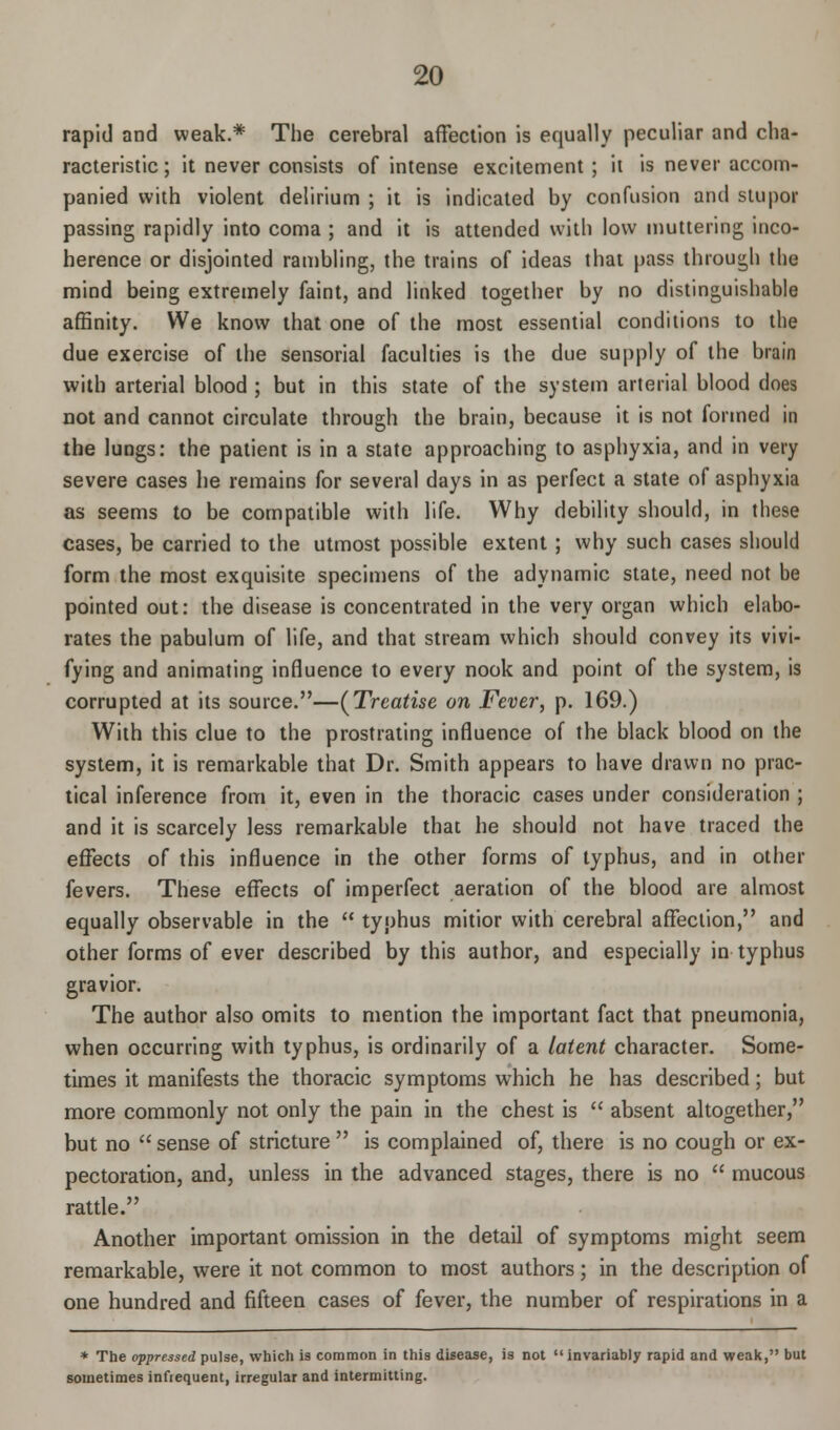 rapid and weak.* The cerebral affection is equally peculiar and cha- racteristic ; it never consists of intense excitement ; it is never accom- panied with violent delirium ; it is indicated by confusion and stupor passing rapidly into coma ; and it is attended with low muttering inco- herence or disjointed rambling, the trains of ideas that pass through the mind being extremely faint, and linked together by no distinguishable affinity. We know that one of the most essential conditions to the due exercise of the sensorial faculties is the due supply of the brain with arterial blood ; but in this state of the system arterial blood does not and cannot circulate through the brain, because it is not formed in the lungs: the patient is in a state approaching to asphyxia, and in very severe cases he remains for several days in as perfect a state of asphyxia as seems to be compatible with life. Why debility should, in these cases, be carried to the utmost possible extent ; why such cases should form the most exquisite specimens of the adynamic state, need not be pointed out: the disease is concentrated in the very organ which elabo- rates the pabulum of life, and that stream which should convey its vivi- fying and animating influence to every nook and point of the system, is corrupted at its source.—(Treatise on Fever, p. 169.) With this clue to the prostrating influence of the black blood on the system, it is remarkable that Dr. Smith appears to have drawn no prac- tical inference from it, even in the thoracic cases under consideration ; and it is scarcely less remarkable that he should not have traced the effects of this influence in the other forms of typhus, and in other fevers. These effects of imperfect aeration of the blood are almost equally observable in the  typhus mitior with cerebral affection, and other forms of ever described by this author, and especially in typhus gravior. The author also omits to mention the important fact that pneumonia, when occurring with typhus, is ordinarily of a latent character. Some- times it manifests the thoracic symptoms which he has described; but more commonly not only the pain in the chest is  absent altogether, but no  sense of stricture  is complained of, there is no cough or ex- pectoration, and, unless in the advanced stages, there is no  mucous rattle. Another important omission in the detail of symptoms might seem remarkable, were it not common to most authors; in the description of one hundred and fifteen cases of fever, the number of respirations in a * The oppressed pulse, which is common in this disease, is not  invariably rapid and weak, but sometimes infiequent, irregular and intermitting.