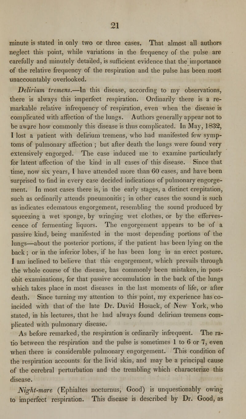 minute is stated in only two or three cases. That almost all authors neglect this point, while variations in the frequency of the pulse are carefully and minutely detailed, is sufficient evidence that the importance of the relative frequency of the respiration and the pulse has been most unaccountably overlooked. Delirium tremens.—In this disease, according to my observations, there is always this imperfect respiration. Ordinarily there is a re- markable relative infrequency of respiration, even when the disease is complicated with affection of the lungs. Authors generally appear not to be aware how commonly this disease is thus complicated. In May, 1832, I lost a patient with delirium tremens, who had manifested few symp- toms of pulmonary affection ; but after death the lungs were found very extensively engorged. The case induced me to examine particularly for latent affection of the kind in all cases of this disease. Since that time, now six years, I have attended more than 60 cases, and have been surprised to find in every case decided indications of pulmonary engorge- ment. In most cases there is, in the early stages, a distinct crepitation, such as ordinarily attends pneumonitis ; in other cases the sound is such as indicates edematous engorgement, resembling the sound produced by squeezing a wet sponge, by wringing wet clothes, or by the efferves- cence of fermenting liquors. The engorgement appears to be of a passive kind, being manifested in the most depending portions of the lungs—about the posterior portions, if the patient has been lying on the back; or in the inferior lobes, if he has been long in an erect posture. I am inclined to believe that this engorgement, which prevails through the whole course of the disease, has commonly been mistaken, in post- obit examinations, for that passive accumulation in the back of the lungs which takes place in most diseases in the last moments of life, or after death. Since turning my attention to this point, my experience has co- incided with that of the late Dr. David Hosack, of New York, who stated, in his lectures, that he had always found delirium tremens com- plicated with pulmonary disease. As before remarked, the respiration is ordinarily infrequent. The ra- tio between the respiration and the pulse is sometimes 1 to 6 or 7, even when there is considerable pulmonary engorgement. This condition of the respiration accounts for the livid skin, and may be a principal cause of the cerebral perturbation and the trembling which characterize this disease. Mght-mare (Ephialtes nocturnus, Good) is unquestionably owing to imperfect respiration. This disease is described by Dr. Good, as