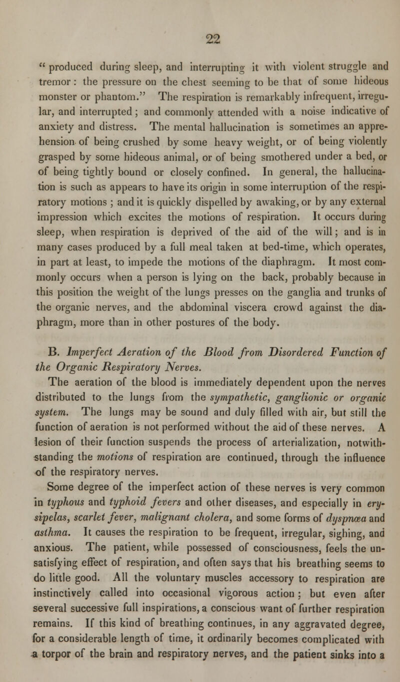 produced during sleep, and interrupting it with violent struggle and tremor: the pressure on the chest seeming to be that of some hideous monster or phantom. The respiration is remarkably infrequent, irregu- lar, and interrupted ; and commonly attended with a noise indicative of anxiety and distress. The mental hallucination is sometimes an appre- hension of being crushed by some heavy weight, or of being violently grasped by some hideous animal, or of being smothered under a bed, or of being tightly bound or closely confined. In general, the hallucina- tion is such as appears to have its origin in some interruption of the respi- ratory motions ; and it is quickly dispelled by awaking, or by any external impression which excites the motions of respiration. It occurs during sleep, when respiration is deprived of the aid of the will; and is in many cases produced by a full meal taken at bed-time, which operates, in part at least, to impede the motions of the diaphragm. It most com- monly occurs when a person is lying on the back, probably because in this position the weight of the lungs presses on the ganglia and trunks of the organic nerves, and the abdominal viscera crowd against the dia- phragm, more than in other postures of the body. B. Imperfect Aeration of the Blood from Disordered Function of the Organic Respiratory Nerves. The aeration of the blood is immediately dependent upon the nerves distributed to the lungs from the sympathetic, ganglionic or organic system. The lungs may be sound and duly filled with air, but still the function of aeration is not performed without the aid of these nerves. A lesion of their function suspends the process of arterialization, notwith- standing the motions of respiration are continued, through the influence of the respiratory nerves. Some degree of the imperfect action of these nerves is very common in typhous and typhoid fevers and other diseases, and especially in ery- sipclas, scarlet fever, malignant cholera, and some forms of dyspnoea and asthma. It causes the respiration to be frequent, irregular, sighing, and anxious. The patient, while possessed of consciousness, feels the un- satisfying effect of respiration, and often says that his breathing seems to do little good. All the voluntary muscles accessory to respiration are instinctively called into occasional vigorous action: but even after several successive full inspirations, a conscious want of further respiration remains. If this kind of breathing continues, in any aggravated degree, for a considerable length of time, it ordinarily becomes complicated with a torpor of the brain and respiratory nerves, and the patient sinks into a