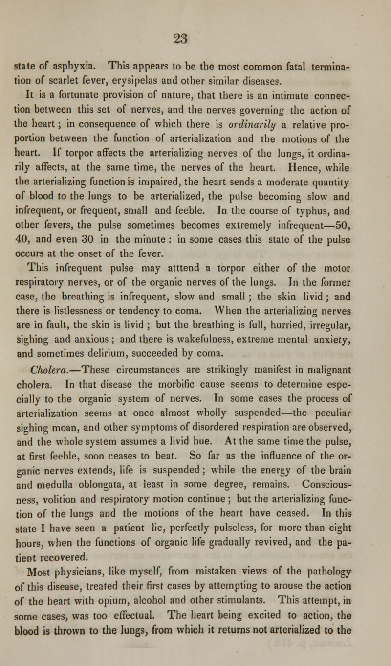 state of asphyxia. This appears to be the most common fatal termina- tion of scarlet fever, erysipelas and other similar diseases. It is a fortunate provision of nature, that there is an intimate connec- tion between this set of nerves, and the nerves governing the action of the heart; in consequence of which there is ordinarily a relative pro- portion between the function of arterialization and the motions of the heart. If torpor affects the arterializing nerves of the lungs, it ordina- rily affects, at the same time, the nerves of the heart. Hence, while the arterializing function is impaired, the heart sends a moderate quantity of blood to the lungs to be arterialized, the pulse becoming slow and infrequent, or frequent, small and feeble. In the course of typhus, and other fevers, the pulse sometimes becomes extremely infrequent—50, 40, and even 30 in the minute : in some cases this state of the pulse occurs at the onset of the fever. This infrequent pulse may atttend a torpor either of the motor respiratory nerves, or of the organic nerves of the lungs. In the former case, the breathing is infrequent, slow and small ; the skin livid ; and there is listlessness or tendency to coma. When the arterializing nerves are in fault, the skin is livid ; but the breathing is full, hurried, irregular, sighing and anxious ; and there is wakefulness, extreme mental anxiety, and sometimes delirium, succeeded by coma. Cholera.—These circumstances are strikingly manifest in malignant cholera. In that disease the morbific cause seems to determine espe- cially to the organic system of nerves. In some cases the process of arterialization seems at once almost wholly suspended—the peculiar sighing moan, and other symptoms of disordered respiration are observed, and the whole system assumes a livid hue. At the same time the pulse, at first feeble, soon ceases to beat. So far as the influence of the or- ganic nerves extends, life is suspended ; while the energy of the brain and medulla oblongata, at least in some degree, remains. Conscious- ness, volition and respiratory motion continue; but the arterializing func- tion of the lungs and the motions of the heart have ceased. In this state 1 have seen a patient lie, perfectly pulseless, for more than eight hours, when the functions of organic life gradually revived, and the pa- tient recovered. Most physicians, like myself, from mistaken views of the pathology of this disease, treated their first cases by attempting to arouse the action of the heart with opium, alcohol and other stimulants. This attempt, in some cases, was too effectual. The heart being excited to action, the blood is thrown to the lungs, from which it returns not arterialized to the
