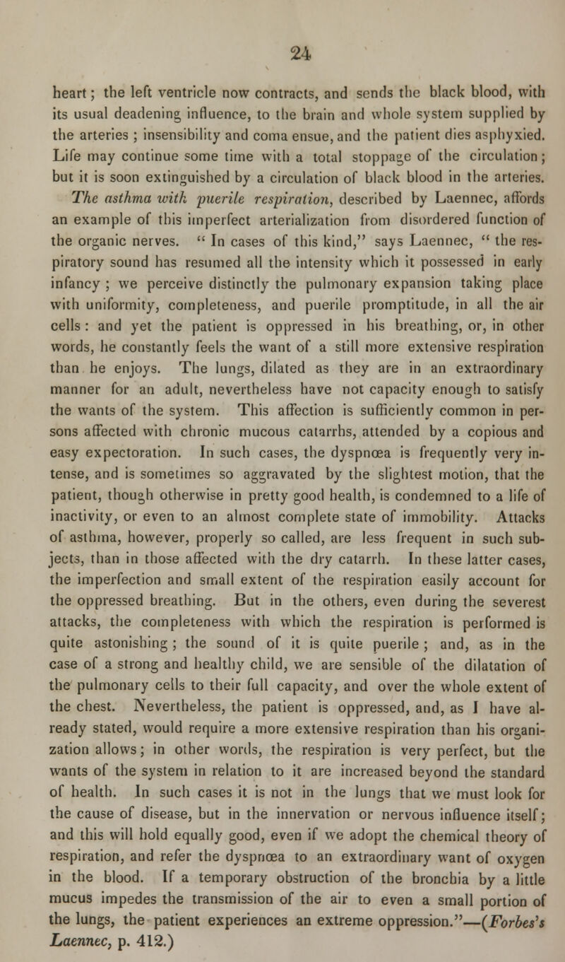 heart; the left ventricle now contracts, and sends the black blood, with its usual deadening influence, to the brain and whole system supplied by the arteries ; insensibility and coma ensue, and the patient dies asphyxied. Life may continue some time with a total stoppage of the circulation; but it is soon extinguished by a circulation of black blood in the arteries. The asthma with puerile respiration, described by Laennec, affords an example of this imperfect arterialization from disordered function of the organic nerves.  In cases of this kind, says Laennec,  the res- piratory sound has resumed all the intensity which it possessed in early infancy ; we perceive distinctly the pulmonary expansion taking place with uniformity, completeness, and puerile promptitude, in all the air cells : and yet the patient is oppressed in his breathing, or, in other words, he constantly feels the want of a still more extensive respiration than he enjoys. The lungs, dilated as they are in an extraordinary manner for an adult, nevertheless have not capacity enough to satisfy the wants of the system. This affection is sufficiently common in per- sons affected with chronic mucous catarrhs, attended by a copious and easy expectoration. In such cases, the dyspnoea is frequently very in- tense, and is sometimes so aggravated by the slightest motion, that the patient, though otherwise in pretty good health, is condemned to a life of inactivity, or even to an almost complete state of immobility. Attacks of asthma, however, properly so called, are less frequent in such sub- jects, than in those affected with the dry catarrh. In these latter cases, the imperfection and small extent of the respiration easily account for the oppressed breathing. But in the others, even during the severest attacks, the completeness with which the respiration is performed is quite astonishing ; the sound of it is quite puerile ; and, as in the case of a strong and healthy child, we are sensible of the dilatation of the pulmonary cells to their full capacity, and over the whole extent of the chest. Nevertheless, the patient is oppressed, and, as I have al- ready stated, would require a more extensive respiration than his organi- zation allows; in other words, the respiration is very perfect, but the wants of the system in relation to it are increased beyond the standard of health. In such cases it is not in the lungs that we must look for the cause of disease, but in the innervation or nervous influence itself; and this will hold equally good, even if we adopt the chemical theory of respiration, and refer the dyspnoea to an extraordinary want of oxygen in the blood. If a temporary obstruction of the bronchia by a little mucus impedes the transmission of the air to even a small portion of the lungs, the patient experiences an extreme oppression.—(Forbes's Laennec, p. 412.)
