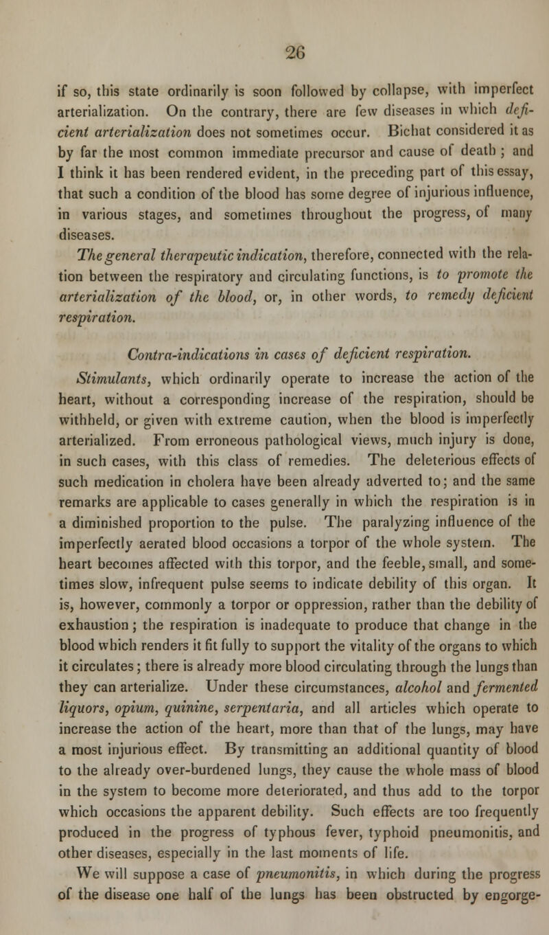 if so, this state ordinarily is soon followed by collapse, with imperfect arterialization. On the contrary, there are few diseases in which defi- cient arterialization does not sometimes occur. Bichat considered it as by far the most common immediate precursor and cause ol death ; and I think it has been rendered evident, in the preceding part of this essay, that such a condition of the blood has some degree of injurious influence, in various stages, and sometimes throughout the progress, of many diseases. The general therapeutic indication, therefore, connected with the rela- tion between the respiratory and circulating functions, is to promote the arterialization of the blood, or, in other words, to remedy deficient respiration. Contra-indications in cases of deficient respiration. Stimulants, which ordinarily operate to increase the action of the heart, without a corresponding increase of the respiration, should be withheld, or given with extreme caution, when the blood is imperfectly arterialized. From erroneous pathological views, much injury is done, in such cases, with this class of remedies. The deleterious effects of such medication in cholera have been already adverted to; and the same remarks are applicable to cases generally in which the respiration is in a diminished proportion to the pulse. The paralyzing influence of the imperfectly aerated blood occasions a torpor of the whole system. The heart becomes affected with this torpor, and the feeble, small, and some- times slow, infrequent pulse seems to indicate debility of this organ. It is, however, commonly a torpor or oppression, rather than the debility of exhaustion; the respiration is inadequate to produce that change in the blood which renders it fit fully to support the vitality of the organs to which it circulates; there is already more blood circulating through the lungs than they can arterialize. Under these circumstances, alcohol and fermented liquors, opium, quinine, serpentaria, and all articles which operate to increase the action of the heart, more than that of the lungs, may have a most injurious effect. By transmitting an additional quantity of blood to the already over-burdened lungs, they cause the whole mass of blood in the system to become more deteriorated, and thus add to the torpor which occasions the apparent debility. Such effects are too frequently produced in the progress of typhous fever, typhoid pneumonitis, and other diseases, especially in the last moments of life. We will suppose a case of pneumonitis, in which during the progress of the disease one half of the lungs has been obstructed by engorge-