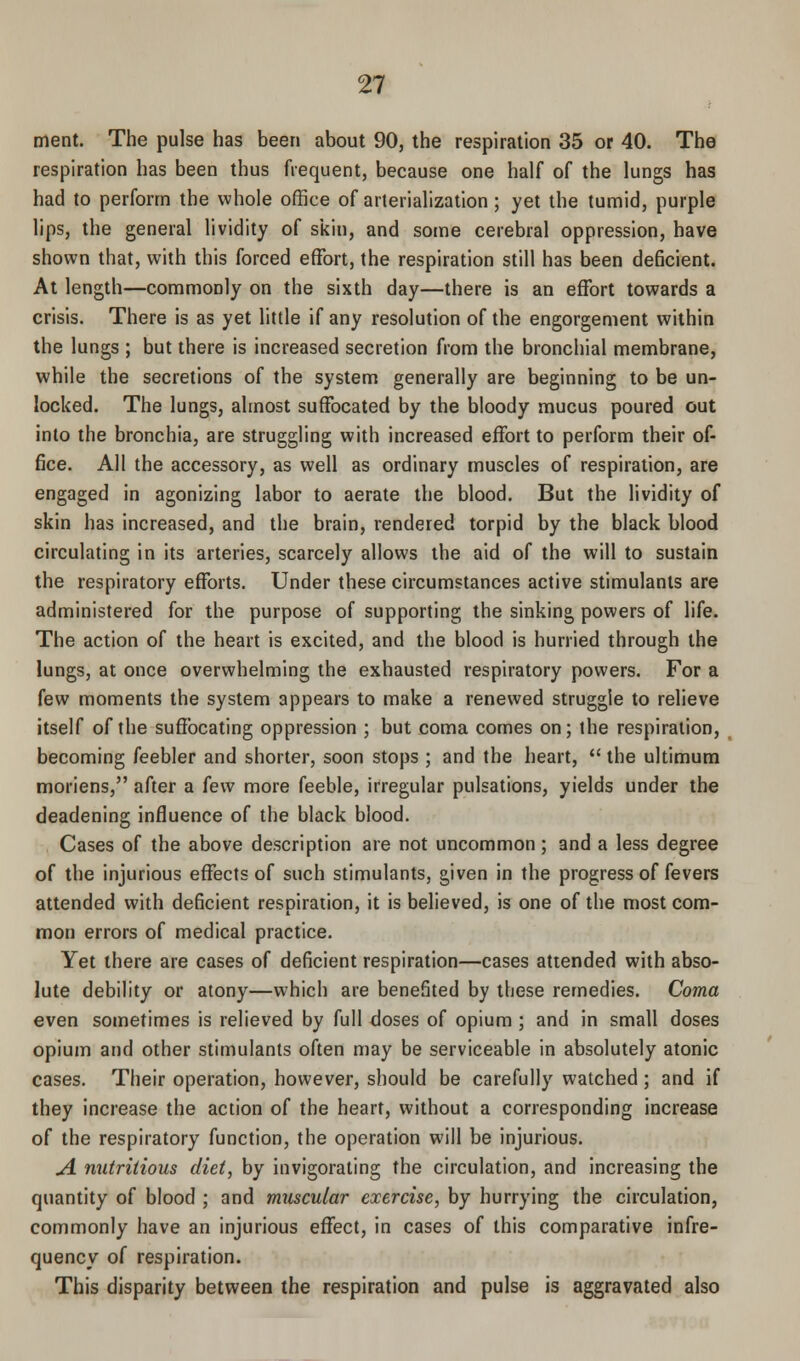 merit. The pulse has been about 90, the respiration 35 or 40. The respiration has been thus frequent, because one half of the lungs has had to perform the whole office of arterialization; yet the tumid, purple lips, the general lividity of skin, and some cerebral oppression, have shown that, with this forced effort, the respiration still has been deficient. At length—commonly on the sixth day—there is an effort towards a crisis. There is as yet little if any resolution of the engorgement within the lungs ; but there is increased secretion from the bronchial membrane, while the secretions of the system generally are beginning to be un- locked. The lungs, almost suffocated by the bloody mucus poured out into the bronchia, are struggling with increased effort to perform their of- fice. All the accessory, as well as ordinary muscles of respiration, are engaged in agonizing labor to aerate the blood. But the lividity of skin has increased, and the brain, rendered torpid by the black blood circulating in its arteries, scarcely allows the aid of the will to sustain the respiratory efforts. Under these circumstances active stimulants are administered for the purpose of supporting the sinking powers of life. The action of the heart is excited, and the blood is hurried through the lungs, at once overwhelming the exhausted respiratory powers. For a few moments the system appears to make a renewed struggle to relieve itself of the suffocating oppression ; but coma comes on; the respiration, becoming feebler and shorter, soon stops ; and the heart,  the ultimum moriens, after a few more feeble, irregular pulsations, yields under the deadening influence of the black blood. Cases of the above description are not uncommon ; and a less degree of the injurious effects of such stimulants, given in the progress of fevers attended with deficient respiration, it is believed, is one of the most com- mon errors of medical practice. Yet there are cases of deficient respiration—cases attended with abso- lute debility or atony—which are benefited by these remedies. Coma even sometimes is relieved by full doses of opium ; and in small doses opium and other stimulants often may be serviceable in absolutely atonic cases. Their operation, however, should be carefully watched; and if they increase the action of the heart, without a corresponding increase of the respiratory function, the operation will be injurious. A nutritious diet, by invigorating the circulation, and increasing the quantity of blood ; and muscular exercise, by hurrying the circulation, commonly have an injurious effect, in cases of this comparative infre- quencv of respiration. This disparity between the respiration and pulse is aggravated also