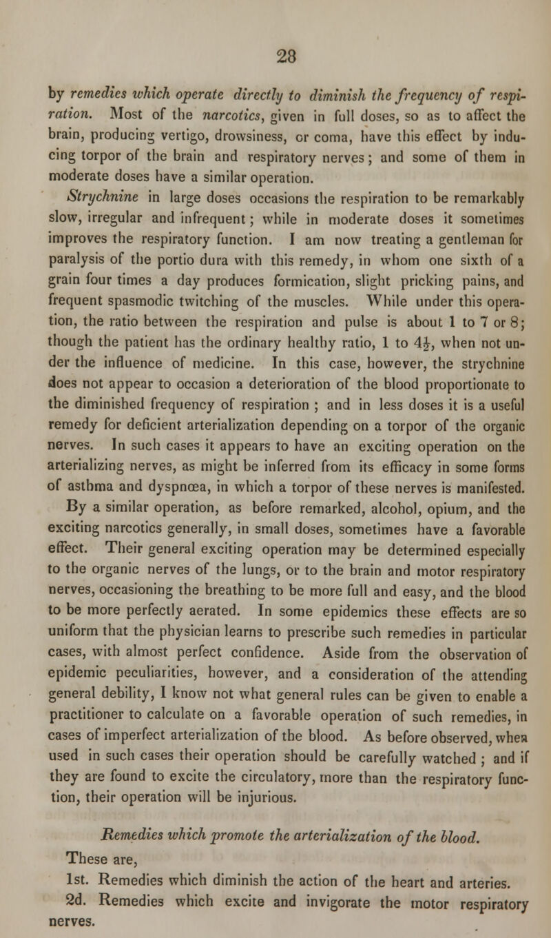 by remedies which operate directly to diminish the frequency of respi- ration. Most of the narcotics, given in full doses, so as to affect the brain, producing vertigo, drowsiness, or coma, have this effect by indu- cing torpor of the brain and respiratory nerves; and some of them in moderate doses have a similar operation. Strychnine in large doses occasions the respiration to be remarkably slow, irregular and infrequent; while in moderate doses it sometimes improves the respiratory function. I am now treating a gentleman for paralysis of the portio dura with this remedy, in whom one sixth of a grain four times a day produces formication, slight pricking pains, and frequent spasmodic twitching of the muscles. While under this opera- tion, the ratio between the respiration and pulse is about 1 to 7 or 8; though the patient has the ordinary healthy ratio, 1 to 4£, when not un- der the influence of medicine. In this case, however, the strychnine does not appear to occasion a deterioration of the blood proportionate to the diminished frequency of respiration ; and in less doses it is a useful remedy for deficient arterialization depending on a torpor of the organic nerves. In such cases it appears to have an exciting operation on the arterializing nerves, as might be inferred from its efficacy in some forms of asthma and dyspnoea, in which a torpor of these nerves is manifested. By a similar operation, as before remarked, alcohol, opium, and the exciting narcotics generally, in small doses, sometimes have a favorable effect. Their general exciting operation may be determined especially to the organic nerves of the lungs, or to the brain and motor respiratory nerves, occasioning the breathing to be more full and easy, and the blood to be more perfectly aerated. In some epidemics these effects are so uniform that the physician learns to prescribe such remedies in particular cases, with almost perfect confidence. Aside from the observation of epidemic peculiarities, however, and a consideration of the attending general debility, I know not what general rules can be given to enable a practitioner to calculate on a favorable operation of such remedies, in cases of imperfect arterialization of the blood. As before observed, whea used in such cases their operation should be carefully watched ; and if they are found to excite the circulatory, more than the respiratory func- tion, their operation will be injurious. Remedies which promote the arterialization of the blood. These are, 1st. Remedies which diminish the action of the heart and arteries. 2d. Remedies which excite and invigorate the motor respiratory nerves.