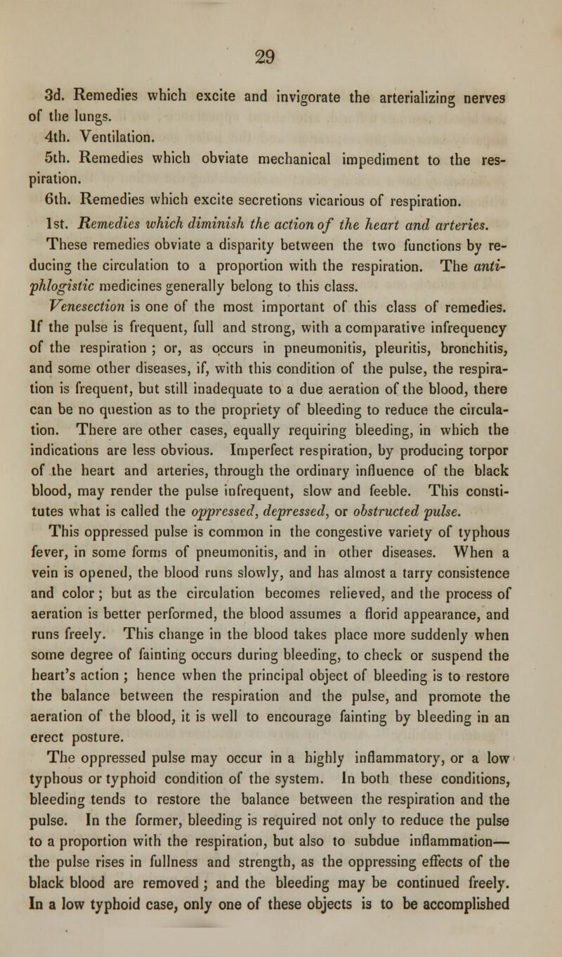 3d. Remedies which excite and invigorate the arterializing nerves of the lungs. 4th. Ventilation. 5th. Remedies which obviate mechanical impediment to the res- piration. 6th. Remedies which excite secretions vicarious of respiration. 1st. Remedies which diminish the action of the heart and arteries. These remedies obviate a disparity between the two functions by re- ducing the circulation to a proportion with the respiration. The anti- phlogistic medicines generally belong to this class. Venesection is one of the most important of this class of remedies. If the pulse is frequent, full and strong, with a comparative infrequency of the respiration ; or, as occurs in pneumonitis, pleuritis, bronchitis, and some other diseases, if, with this condition of the pulse, the respira- tion is frequent, but still inadequate to a due aeration of the blood, there can be no question as to the propriety of bleeding to reduce the circula- tion. There are other cases, equally requiring bleeding, in which the indications are less obvious. Imperfect respiration, by producing torpor of the heart and arteries, through the ordinary influence of the black blood, may render the pulse infrequent, slow and feeble. This consti- tutes what is called the oppressed, depressed, or obstructed pulse. This oppressed pulse is common in the congestive variety of typhous fever, in some forms of pneumonitis, and in other diseases. When a vein is opened, the blood runs slowly, and has almost a tarry consistence and color; but as the circulation becomes relieved, and the process of aeration is better performed, the blood assumes a florid appearance, and runs freely. This change in the blood takes place more suddenly when some degree of fainting occurs during bleeding, to check or suspend the heart's action ; hence when the principal object of bleeding is to restore the balance between the respiration and the pulse, and promote the aeration of the blood, it is well to encourage fainting by bleeding in an erect posture. The oppressed pulse may occur in a highly inflammatory, or a low typhous or typhoid condition of the system. In both these conditions, bleeding tends to restore the balance between the respiration and the pulse. In the former, bleeding is required not only to reduce the pulse to a proportion with the respiration, but also to subdue inflammation— the pulse rises in fullness and strength, as the oppressing effects of the black blood are removed ; and the bleeding may be continued freely. In a low typhoid case, only one of these objects is to be accomplished